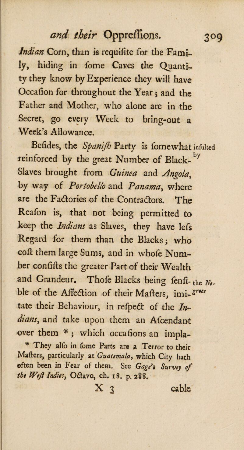 Indian Corn, than is requifite for the Fami¬ ly, hiding in fome Caves the Quanti¬ ty they know by Experience they will have Occalion for throughout the Year; and the Father and Mother, who alone are in the Secret, go every Week to bring-out a Week's Allowance. Befides, the Spanijh Party is fomewhat infulted reinforced by the great Number of Black-by Slaves brought from Guinea and Angola, by way of Portobello and Panama, where are the Factories of the Con traders. The Reafon is, that not being permitted to keep the Indians as Slaves, they have lefs Regard for them than the Blacks; who coil them large Sums, and in whofe Num¬ ber confiils the greater Part of their Wealth and Grandeur. Thofe Blacks being fenfi- the Nt- ble of the Affedion of their Mailers, imi-^™1 tate their Behaviour, in refped of the In¬ dians, and take upon them an Afcendant over them *; which occalions an impla- * They alfo in fome Parts are a Terror to their Mailers, particularly at Guatemala, which City hath often been in Fear of them. See Gage’s Survey of the Weft Indies, O&avo, ch. 18. p. 288. x 3 cable
