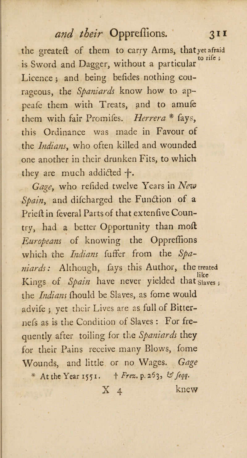 the greateft of them to carry Arms, that yet afraid is Sword and Dagger, without a particular Licence ; and being beiides nothing cou¬ rageous, the Spaniards know how to ap~ peafe them with Treats, and to amufe them with fair Promifes. Herrera * fays, this Ordinance was made in Favour of the Indians, who often killed and wounded one another in their drunken Fits, to which they are much addifted -j-. Gage, who reiided twelve Years in New Spain, and difcharged the Fun&ion of a Prieitin feveral Parts of that ex ten five Coun¬ try, had a better Opportunity than moll: Europeans of knowing the Oppreflions which the Indians fuffer from the Spa¬ niards: Although, fays this Author, the treated like Kings of Spain have never yielded that Slaves ; the Indians fhould be Slaves, as fome would advife ; yet their Lives are as full of Bitter— nefs as is the Condition of Slaves: For fre¬ quently after toiling for the Spaniards they for their Pains receive many Blows, fome Wounds, and little or no Wages. Gage * At the Year 1551. \ Frez. p.263, & feqq. X 4 knew