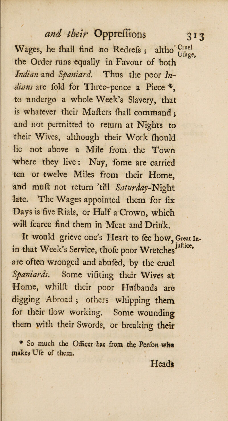 Wages, he fhall find no Red refs ; altho' ^¡cIc the Order runs equally in Favour of both Indian and Spaniard. Thus the poor In¬ dians are fold for Three-pence a Piece *, to undergo a whole Week’s Slavery, that is whatever their Matters (hall command; and not permitted to return at Nights to their Wives, although their Work ihould lie not above a Mile from the Town where they live: Nay, fome are carried ten or twelve Miles from their Home, and mutt not return ’till Saturday-Night late. The Wages appointed them for fix Days is five Rials, or Half a Crown, which will fcarce find them in Meat and Drink. It would grieve one’s Heart to fee how, Great In¬ in that Week’s Service, thofe poor Wretches^1**’ are often wronged and abufed, by the cruel Spaniards. Some vifiting their Wives at Home, whilft their poor Huibands are digging Abroad ; others whipping them for their llow working. Some wounding them with their Swords, or breaking their * So much the Officer has from the Perfon wh® makes Ufe of them. Heads
