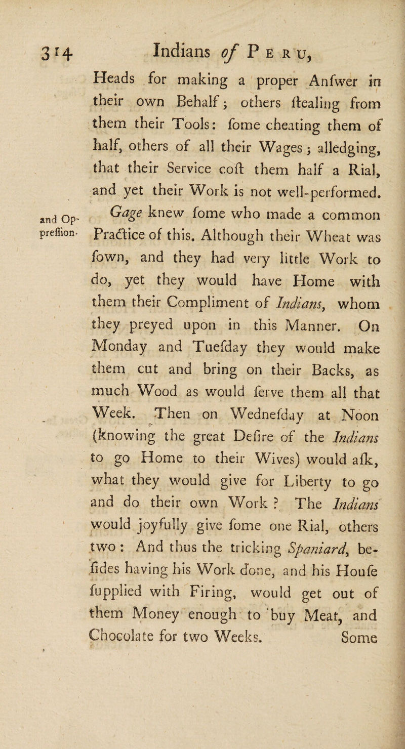 and Op* preffion* Heads for making a proper Anfwer in their own Behalf; others Healing from them their Tools: fome cheating them of half, others of all their Wages; alledging, that their Service coil them half a Rial, and yet their Work is not well-performed. Gage knew fome who made a common Pradice of this. Although their Wheat was fown, and they had very little Work to do, yet they would have Home with them their Compliment of Indians, whom they preyed upon in this Manner. On Monday and Tuefday they would make them cut and bring on their Backs, as much Wood as would ferve them all that Week. Then on Wednefday at Noon (knowing the great Defire of the Indians to go Home to their Wives) would afk, what they would give for Liberty to go and do their own Work ? The Indians would joyfully give fome one Rial, others two : And thus the tricking Spaniard, be- fides having his Work done, and his Houfe fupplied with Firing, would get out of them Money enough to buy Meat, and Chocolate for two Weeks. Some