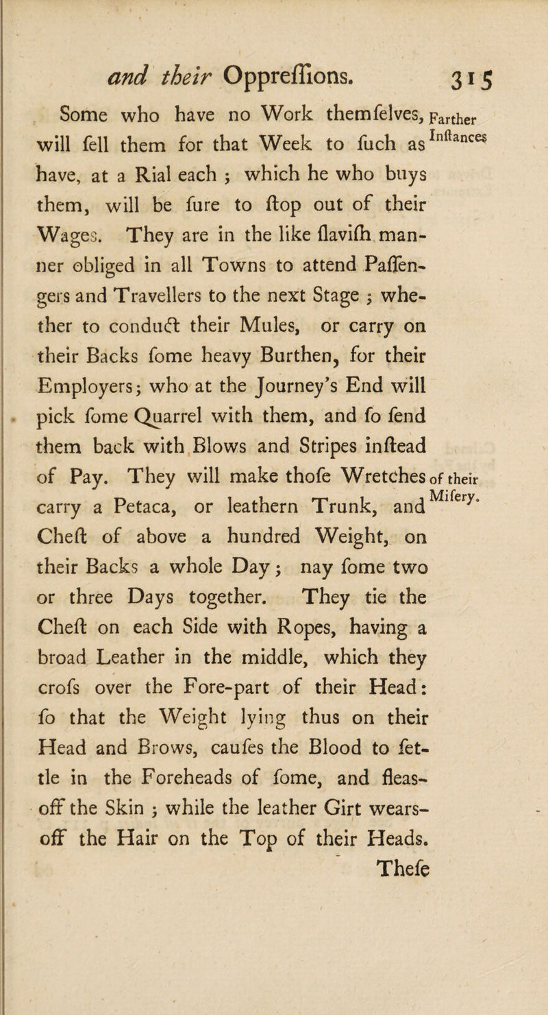 Some who have no Work themfelves, Farther will fell them for that Week to fuch asInl]ance5 have, at a Rial each ; which he who buys them, will be fure to flop out of their Wages. They are in the like flaviih man¬ ner obliged in all Towns to attend Paflen- gers and Travellers to the next Stage ; whe¬ ther to conduit their Mules, or carry on their Backs fome heavy Burthen, for their Employers; who at the Journey's End will pick fome Quarrel with them, and fo fend them back with Blows and Stripes inftead of Pay. They will make thofe Wretches of their carry a Petaca, or leathern Trunk, andMl^erys Chert of above a hundred Weight, on their Backs a whole Day; nay fome two or three Days together. They tie the Chert on each Side with Ropes, having a broad Leather in the middle, which they crofs over the Fore-part of their Head: fo that the Weight lying thus on their Head and Brows, caufes the Blood to fet¬ tle in the Foreheads of fome, and fleas- off* the Skin ; while the leather Girt wears- ofF the Hair on the Top of their Heads. Thefe