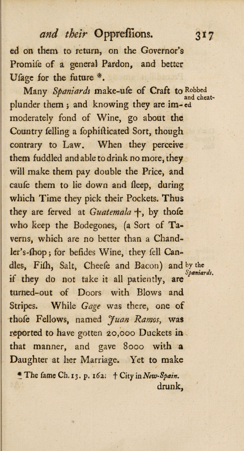t ed on them to return, on the Governor’s Promife of a general Pardon, and better Ufage for the future *. Many Spaniards make-ufe of Craft toRobbed J. 1 9 and cheat- plunder them ; and knowing they are im- ed moderately fond of Wine, go about the Country felling a fophiilicated Sort, though contrary to Law. When they perceive them fuddled and able to drink no more, they will make them pay double the Price, and cauie them to lie down and fleep, during which Time they pick their Pockets. Thus they are ferved at Guatemala by thofe who keep the Bodegones, (a Sort of Ta¬ verns, which are no better than a Chand- ler’s-íhop; for befides Wine, they fell Can¬ dles, Fiih, Salt, Cheefe and Bacon) and by the . . Spaniards, if they do not take it all patiently, are turned-out of Doors with Blows and Stripes. While Gage was there, one of thofe Fellows, named Juan Ramosy was reported to have gotten 20,000 Duckets in . that manner, and gave 8000 with a Daughter at her Marriage. Yet to make » / ? The fame Ch, 13, p. 1621 f City in New-Spain, drunk.