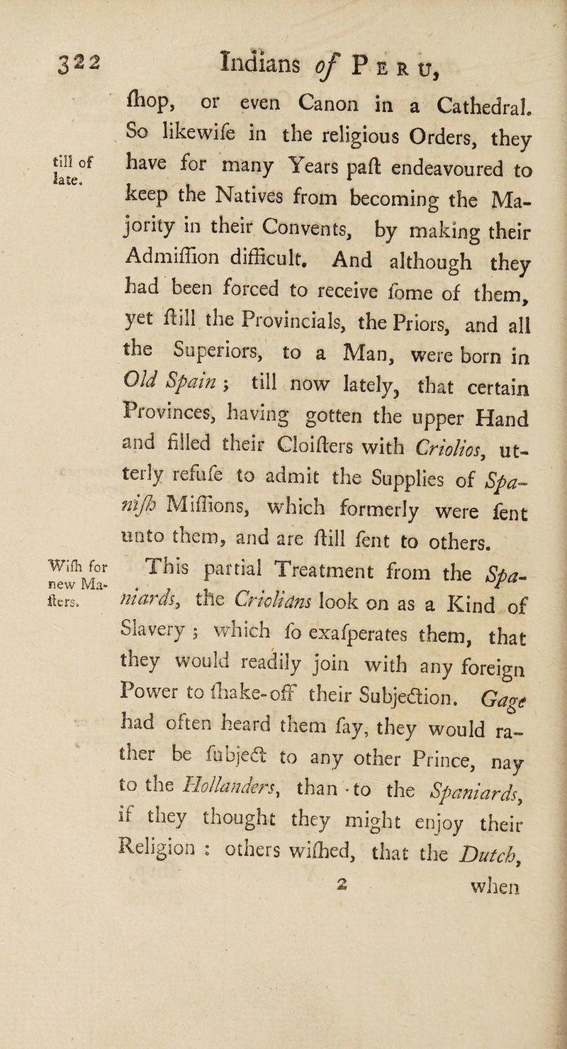 til! of late» Wiih for new Ma¬ ilers. iliop, or even Canon in a Cathedral. So likewife in the religious Orders, they have for many Years pafl; endeavoured to keep the Natives from becoming the Ma¬ jority in their Convents, by making their Admiffion difficult. And although they had been forced to receive feme of them, yet ftill the Provincials, the Priors, and all the Superiors, to a Man, were born in Old Spain j till now lately, that certain Provinces, having gotten the upper Hand and filled their Cloifters with Criolios, ut¬ terly refufe to admit the Supplies of Spa- nijh Millions, which formerly were fent tinto them, and are iliil lent to others. Inis partial Treatment from the Spa¬ niards, the Criolidns look on as a Kind of Slavery ; which fo exafperates them, that they would readily join with any foreign Power to (hake-off their Subjedion. Gage had often heard them fay, they would ra¬ ther be fuojeii; to any other Prince, nay to the Hollanders, than - to the Spaniards, if they thought they might enjoy their Religion : others wiffied, that the Dutch, 2 when