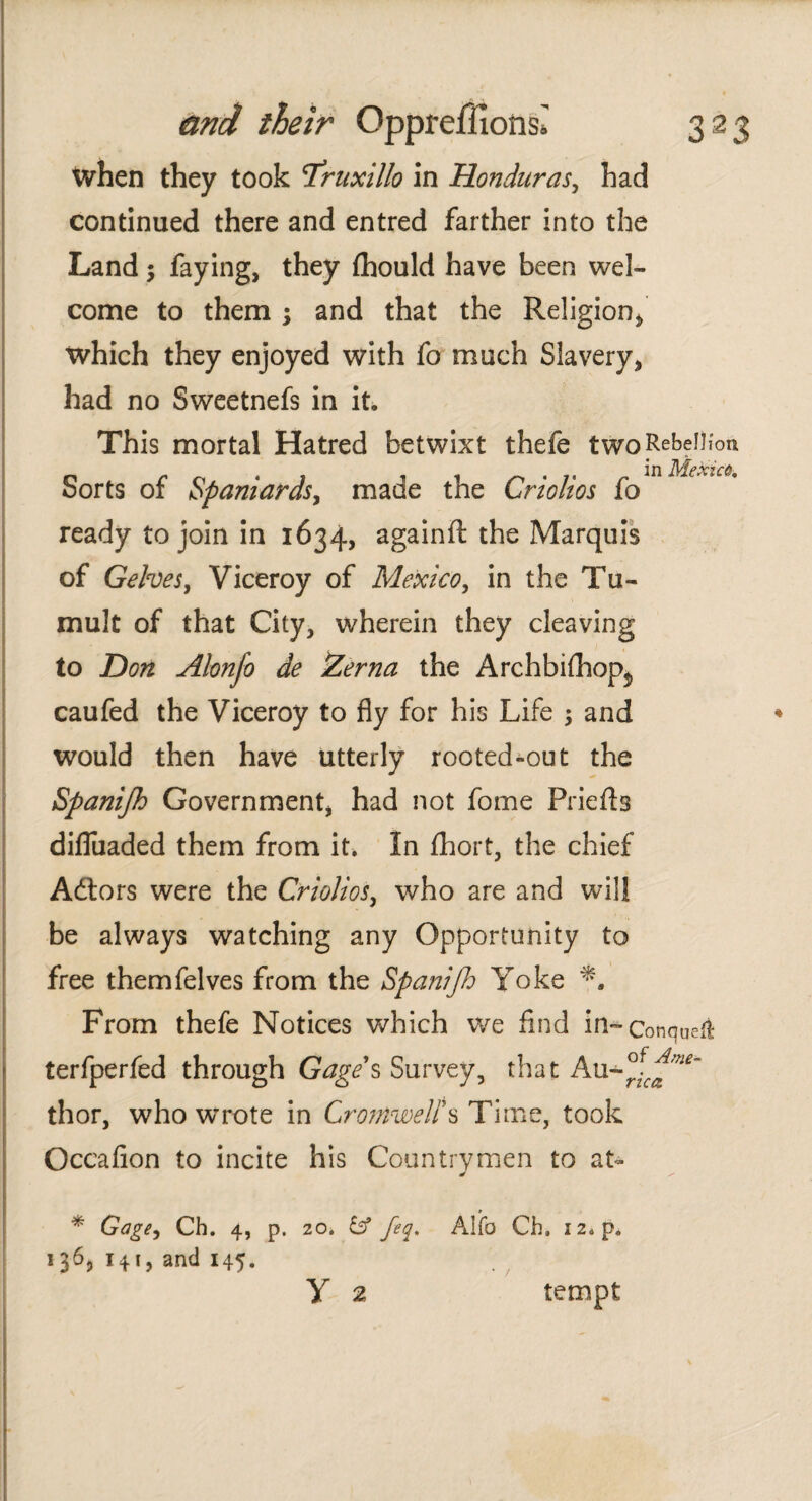 when they took T’ruxillo in Honduras, had continued there and entred farther into the Land; faying, they ihould have been wel¬ come to them ; and that the Religion* which they enjoyed with fo much Slavery, had no Sweetnefs in it. This mortal Hatred betwixt thefe two Rebellion Sorts of Spaniards, made the Criollos fo ready to join in 1634, againft the Marquis of GeheSy Viceroy of Mexico, in the Tu¬ mult of that City, wherein they cleaving to Don Alonfo de Zerna the Archbiihop$ caufed the Viceroy to fly for his Life 5 and would then have utterly rooted-out the Spanijh Government, had not fome Priefts difliiaded them from it. In ihort. the chief Adtors were the CrioJioSy who are and will be always watching any Opportunity to free themfelves from the Spanifi Yoke From thefe Notices which we find in-conqueíí terfperfed through Gage's Survey, that Au-°^ thor, who wrote in Cromwell's Time, took Occaiion to incite his Countrymen to at* * Gagey Ch. 4, p. 20. & feq. Alfa Ch. iz*p. 1 3^3 141, and 145. Y 2 tempt