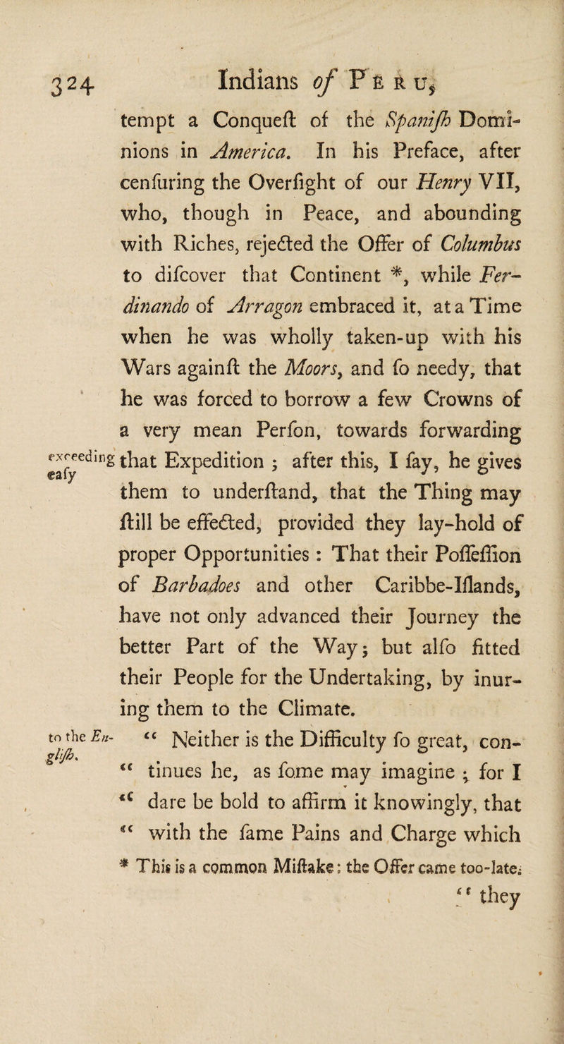 tempt a Conqueft of the Spanijh Domi¬ nions in America. In his Preface, after cenfuring the Overfight of our Henry VII, who, though in Peace, and abounding with Riches, rejedted the Offer of Columbus to difcover that Continent while Fer- dinando of Arragon embraced it, at a Time when he was wholly taken-up with his Wars againft the Moors, and fo needy, that he was forced to borrow a few Crowns of a very mean Perfon, towards forwarding exuding that Expedition ; after this, I fay, he gives them to underftand, that the Thing may itill be effected, provided they lay-hold of proper Opportunities : That their Poííeífion of Barbadoes and other Caribbe-Iilands, have not only advanced their Journey the better Part of the Way 5 but alfo fitted their People for the Undertaking, by inur¬ ing them to the Climate. to the En- << Neither is the Difficulty fo great, con- ghjhs tc tinues he, as fo.me may imagine ; for I dare be bold to affirm it knowingly, that *c with the fame Pains and Charge which * This is a common Mifiake; the Offer came too-late* (t they