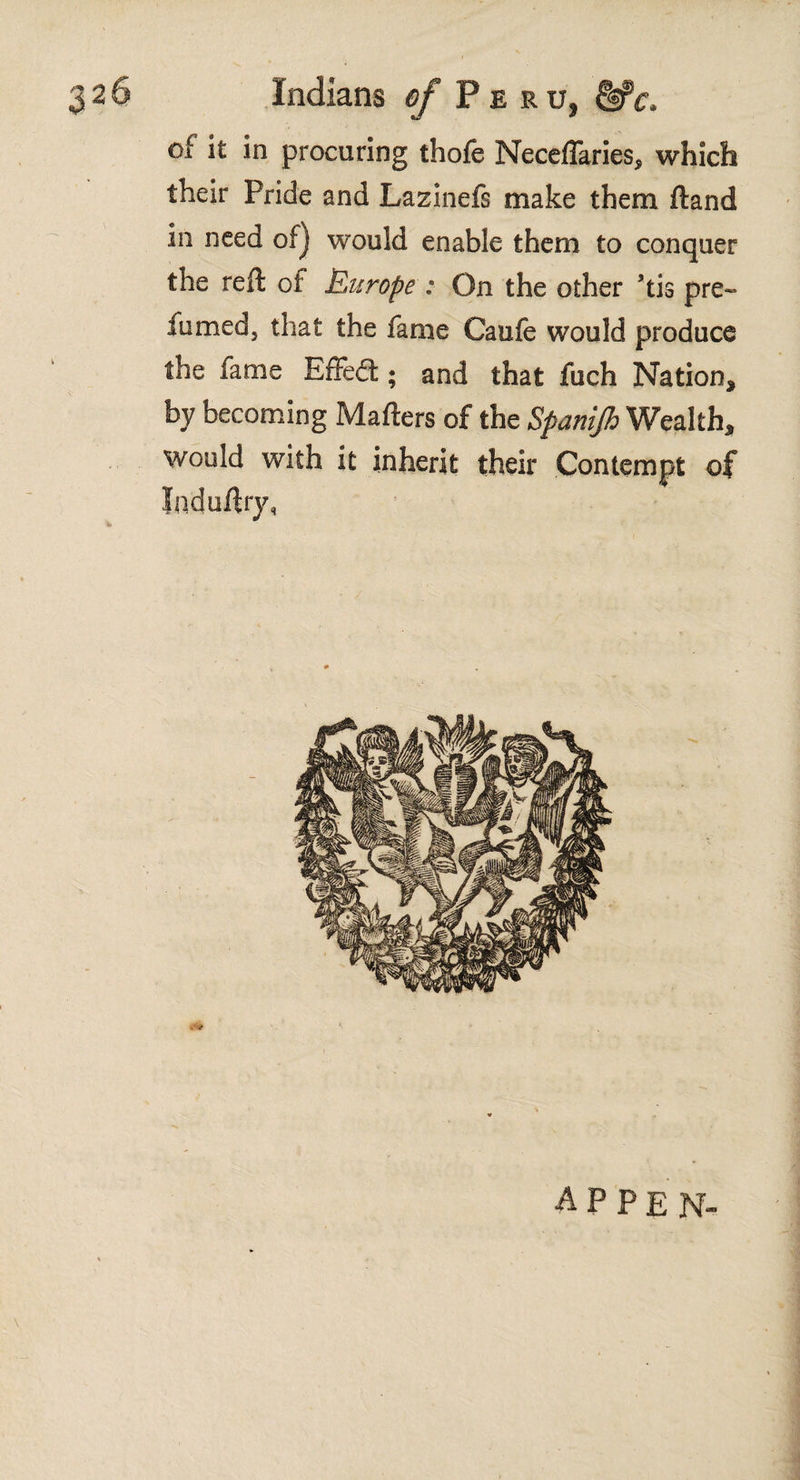 of it in procuring thofe NeceiTaries, which their Pride and Lazinefs make them ftand in need of] would enable them to conquer the reft oí Europe : On the other ’tis pre- fumed, that the fame Cauie would produce the fame Effeét; and that fuch Nation* by becoming Mafters of the Spanijh Wealth* would with it inherit their Contempt of Induftry, appen-