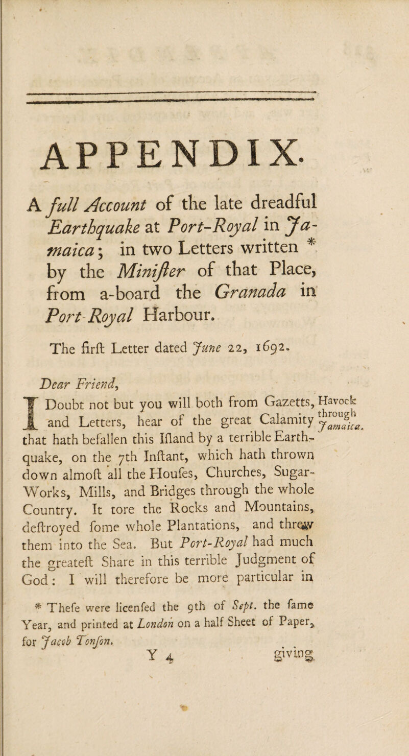A full Account of the late dreadful Earthquake at Port-Royal in Ja¬ maica ; in two Letters written * by the Minijler of that Place, from a-board the Granada in Port Royal Harbour. The firft Letter dated June 22, 1692. jDear Friend, Í Doubt not but you will both from Gazetts, Havock and Letters, hear of the great Calamity ffff that hath befallen this Ifland by a terrible Earth¬ quake, on the 7th Inftant, which hath thrown down almoft all the Houfes, Churches, Sugar- Works, Mills, and Bridges through the whole Country. It tore the Rocks and Mountains, deftroyed fome whole Plantations, and thre#v them into the Sea. But Port-Royal had much the greateil Share in this terrible Judgment of God: I will therefore be more particular in * Thefe were licenfed the 9th of Sept. the fame Year, and printed at London on a half Sheet of Paper,, for Jacob Tonfon, Y 4 giving.
