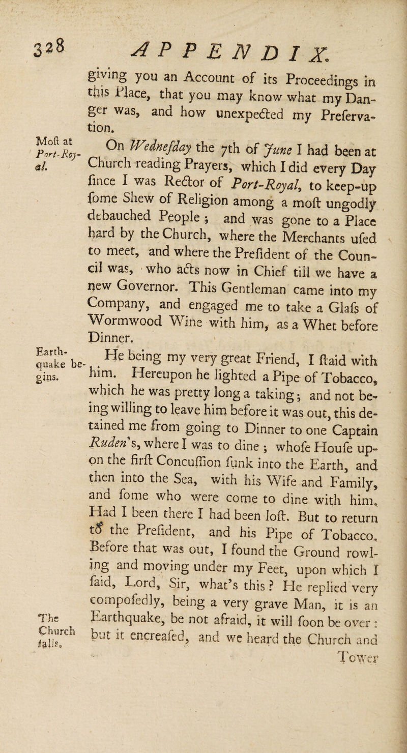 giving you an Account of its Proceedings in tais i lace, that you may know what my Dan¬ ger was, and how unexpected my Preferva- tion. °n Wehefday the ;th of June I had been at «/. Church reading Prayers, which I did every Day lince I was Redtor of Port-Royal, to keep-up fame Shew of Religion among a moil ungodly debauched People ; and was gone to a Place hard by the Church, where the Merchants ufed to meet, and where the Prefident of the Coun¬ cil was, who acts now in Chief till we have a new Governor. This Gentleman came into my Company, and engaged me to take a Glafs of Wormwood Wine with him, as a Whet before Dinner. Jake' be- . He beinS m7 vefy great Friend, I (laid with ¿ns. him. Hereupon he lighted a Pipe of Tobacco, which he was pretty long a taking; and not be» ing willing to leave him before it was out, this de¬ tained me from going to Dinner to one Captain Rudens, where I was to dine ; whofe Houfe up¬ on the firfl: Concuiiion funk into the Earth, and then into the Sea, with his Wife and Family, and fome who were come to dine with him. Fiad I been tnere I had been loft. But to return tS the i. fefident, and his Pipe of Tobacco. Before that was out, I found the Ground rowi¬ ng and moving under my Feet, upon which I iaiu. Lord, Sir, wnat’s this ? Lie replied very compofedly, being a very grave Man, it is an The Earthquake, be not afraid, it will foon be over • Sr*1 but k encreafed> and we heard the Church and To'Wer