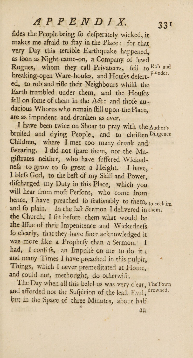 fides the People being fo defperately wicked, it makes me afraid to ftay in the Place: for that very Day this terrible Earthquake happened, as foon as Night came-on, a Company of lewd Rogues, whom they call Privateers, fell toRoh and breaking-open Ware-houfes, and Houles defert-plundeI’ ed, to rob and rifle their Neighbours whilft the Earth trembled under them, and the Houfes Fell on fome of them in the A6t: and thofe au¬ dacious Whores who remain ftill upon the Place, are as impudent and drunken as ever. I have been twice on Shoar to pray with the Author’s bruifed and dying People, and to chriften DiIigence Children, where I met too many drunk and fwearing. I did not fpare them, nor the Ma- giftrates neither, who have fuffered Wicked- nefs to grow to fo great a Height. I have, I blefs God, to the beft of my Skill and Power, difcharged my Duty in this Place, which you will hear from molt Perfons, who come from hence, I have preached fo feafonably to them, t0 recIaim and fo plain. In the lafl: Sermon I delivered in them, the Church, I fet before them what would be the Iflue of their Impenitence and Wickednefs fo clearly, that they have flnee acknowledged it was more like a Prophefy than a Sermon. I had, I confefs, an Impulfe on me to do it; and many Times I have preached in this pulpit. Things, which I never premeditated at Home, and could not, methought, do otherwife. The Day when all this befel us was very clear, TheTowQ and afforded not the Sufpicion of the lead; Evil; ^rovimed. but in the Space of three Minutes, about half