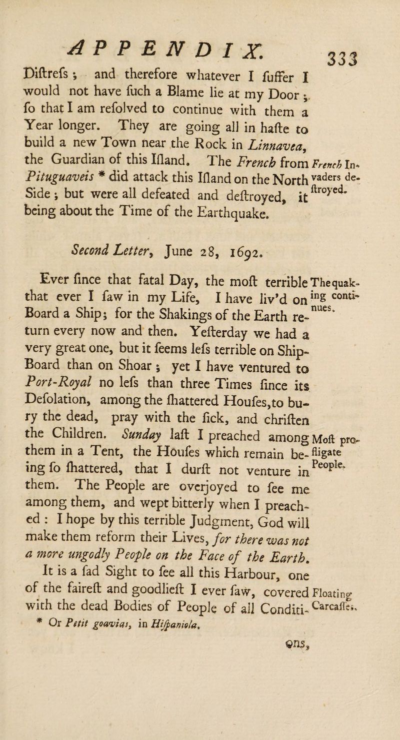 Diftrefs; and therefore whatever I fuffer I would not have fuch a Blame lie at my Door ; fo that I am refolved to continue with them a Year longer. They are going all in harte to build a new Town near the Rock in Linnavea, the Guardian of this Irtand. The French from F™J In. Pituguaveis * did attack this Irtand on the North vaders de- Side i but were all defeated and deftroyed, itilro> ed' being about the Time of the Earthquake. Second, Letter, June 28, 1692. Ever fince that fatal Day, the moil terrible Thequak- that ever I faw in my Life, I have liv’d oning conti' Board a Ship; for the Shakings of the Earth re-16* turn every now and then. Yefterday we had a very great one, but it feems lefs terrible on Ship- Board than on Shoar; yet I have ventured to Port-Royal no lefs than three Times fince its Defolation, among the fluttered Houfes.to bu¬ ry the dead, pray with the fick, and chriften the Children. Sunday laft I preached among Moll pro. them in a Tent, the Houfes which remain be-fliSate ing fo fluttered, that I durft not venture inPeopIe' them. The People are overjoyed to fee me among them, and wept bitterly when I preach¬ ed : I hope by this terrible Judgment, God will make them reform their Lives, for there was not a more ungodly People on the Face of the Earth. It is a fad Sight to fee all this Harbour, one of the faireft and goodlieft I ever faw, covered Floating with the dead Bodies of People of all Conditi- Carcall'>- * Or P(tit goaviaj, in Hifpaniola.