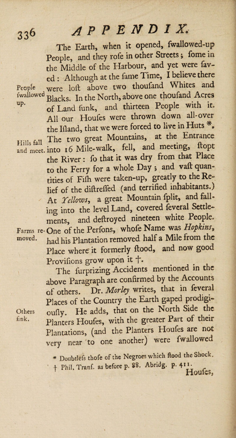 The Earth, when it opened, fwallowed-up People, and they role in other Streets ¿ ibme in the Middle of the Harbour, and yet were fav- ed : Although at the fame Time, I oelieve there People were loft above two thoufand Whites and iwallowed Bjacks jn the North, above one thoufand Acres JP' of Land funk, and thirteen People with it. All our Houfes were thrown down all-over the Ifland, that we were forced to live in Huts *, f!. The two great Mountains, at the Entrance fnd meet, into 16 Mile-walk, fell, and meeting, ftopt the River i lb that it was dry from chat Place to the Ferry for a whole Day t and vaft quan¬ tities of Fifh were taken-up, greatly to the Re¬ lief of the diftreffed (and terrified inhabitants.) ' At Yellows, a great Mountain fplit, and fall¬ ing into the level Land, covered feveral Settle¬ ments, and deftroyed nineteen white People. Farms re-One of the Perfons, whofeName was Hopkins, moved- had his Plantation removed half a Mile from the Place where it formerly flood, and now good Provifions grow upon it f. The furprizing Accidents mentioned in the above Paragraph are confirmed by the Accounts of others. Dr. Morley writes, that in feveral Places of the Country the Earth gaped prodigi- Others oufly. He adds, that on the North Side the t:nk. Planters Houfes, with the greater Past of their Plantations, (and the Planters Houfes are not very near to one another) were fwallowed * Doubtlefs thofe of the Negroes which flood the Shock. | Phil. Tranf. as before p. 88. Abridg, P' 4'pjoufes