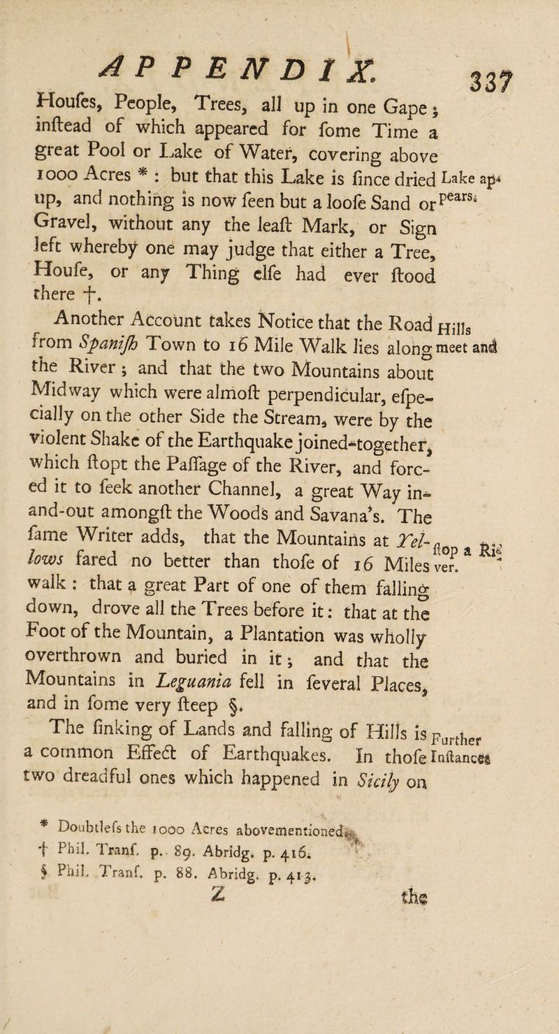 Houfes, People, Trees, all up in one Gape; inftead of which appeared for fome Time a great Pool or Take of Water, covering above iooo Acres * : but that this Take is lince dried Lake ap-* up, and nothing is now feen but a loofe Sand orpearSi Gravel, without any the leaft Mark, or Sign left whereby one may judge that either a Tree, Houfe, or any Thing clfe had ever Hood there -f*. Another Account takes Notice that the Road Hills from Spanijh Town to 16 Mile Walk lies alon g meet aná the River; and that the two Mountains about Midway which were almoft perpendicular, efpe- daily on the other Side the Stream, were by the violent Shake of the Earthquake joined^together which ftopt the Pailage of the River, and forc¬ ed it to feek another Channel, a great Way in- and-out amongft the Woods and Savana*s. The fame Writer adds, that the Mountains at Tel-^ ^ lows fared no better than thofe of 16 Miles ver!* walk : that a great Part of one of them falling down, drove all the Trees before it: that at the Foot of the Mountain, a Plantation was wholly overthrown and buried in it; and that the Mountains in Leguania fell in feveral Places, and in fome very fteep §. The finking of Tands and falling of Hills isFurther a common Eífeót of Earthquakes, in thofe Inflancé® two dreadful ones which happened in Sicily on * Doubtlefsthe iooo Acres abovementioned* ; 1 Phil. Irani, p. 89. Abridg. p. 416; * 5 Phil. Irani, p. 88. Abridg, p. 413. Z the