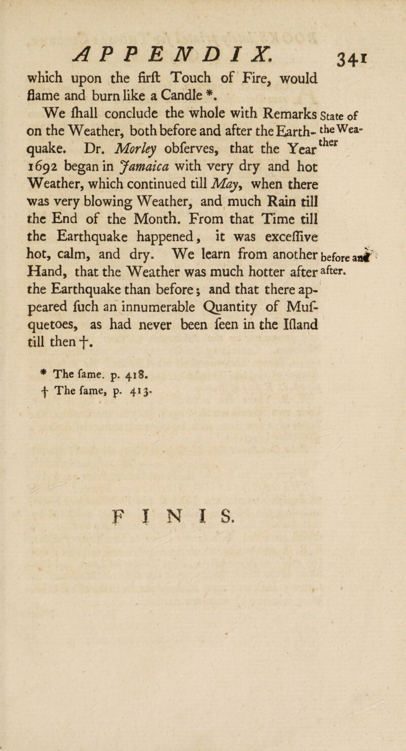 which upon the firft Touch of Fire, would flame and burn like a Candle *. We fhall conclude the whole with Remarks state of on the Weather, both before and after the Earth- theWea- quake. Dr. Mor ley obferves, that the Yearther 1692 began in Jamaica with very dry and hot Weather, which continued till May> when there was very blowing Weather, and much Rain till the End of the Month. From that Time till the Earthquake happened, it was exceflive hot, calm, and dry. We learn from another before Hand, that the Weather was much hotter after after- the Earthquake than before; and that there ap¬ peared fuch an innumerable Quantity of Muf- quetoes, as had never been feen in the Eland till then f. , _ / * The fame. p. 418. f The fame, p. 413.