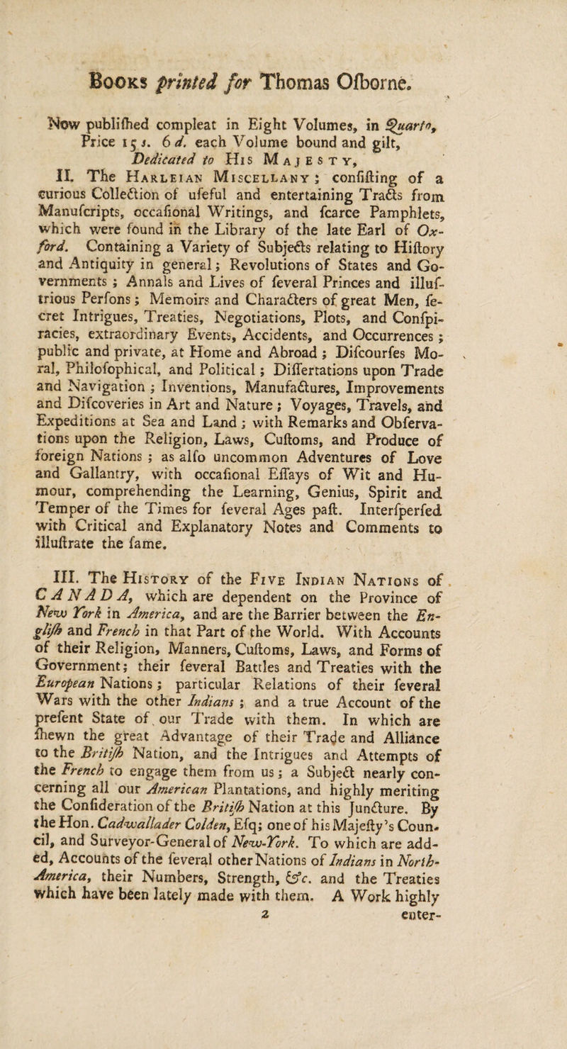 Now publiihed compleat in Eight Volumes, in ^uarfo. Price 15 s. 6d. each Volume bound and gilt. Dedicated to His Majesty, II. The Harleian Miscellany ; confifting of a curious Collection of ufeful and entertaining Tradts from Manufcripts, occafional Writings, and fcarce Pamphlets, which were found in the Library of the late Earl of Ox¬ ford. Containing a Variety of Subje&s relating to Hiitory and Antiquity in general; Revolutions of States and Go¬ vernments ; Annals and Lives of feveral Princes and illuf- trious Perfons; Memoirs and Characters of great Men, fe- cret Intrigues, Treaties, Negotiations, Plots, and Confpi- racies, extraordinary Events, Accidents, and Occurrences; public and private, at Home and Abroad ; Difcourfes Mo¬ ral, Philofophical, and Political; DiiTertations upon Trade and Navigation ; Inventions, Manufactures, Improvements and Difcoveries in Art and Nature ; Voyages, Travels, and Expeditions at Sea and Land ; with Remarks and Obferva- tions upon the Religion, Laws, Cuiloms, and Produce of foreign Nations ; as alfo uncommon Adventures of Love and Gallantry, with occafional EiTays of Wit and Hu¬ mour, comprehending the Learning, Genius, Spirit and Temper of the Times for feveral Ages pait. Interfperfed with Critical and Explanatory Notes and Comments to iliuitrate the fame. III. The History of the Five Indian Nations of CANADA, which are dependent on the Province of New York in America, and are the Barrier between the En- glifh and French in that Part of the World. With Accounts of their Religion, Manners, Cuftoms, Laws, and Forms of Government; their feveral Battles and Treaties with the European Nations; particular Relations of their feveral Wars with the other Indians ; and a true Account of the prefent State of our Trade with them. In which are fhewn the great Advantage of their Tra^e and Alliance to the Britijh Nation, and the Intrigues and Attempts of the French to engage them from us; a SubjeCf nearly con¬ cerning all our American Plantations, and highly meriting the Confideration of the Britijh Nation at this Jun&ure. By the Hon. Cadwallader Coldeni Efq; one of hisMajefty’s Coun¬ cil, and Surveyor-General of New-York. To which are add¬ ed, Accounts of the feveral other Nations of Indians in Norlh- Americay their Numbers, Strength, &c. and the Treaties which have been lately made with them. A Work highly