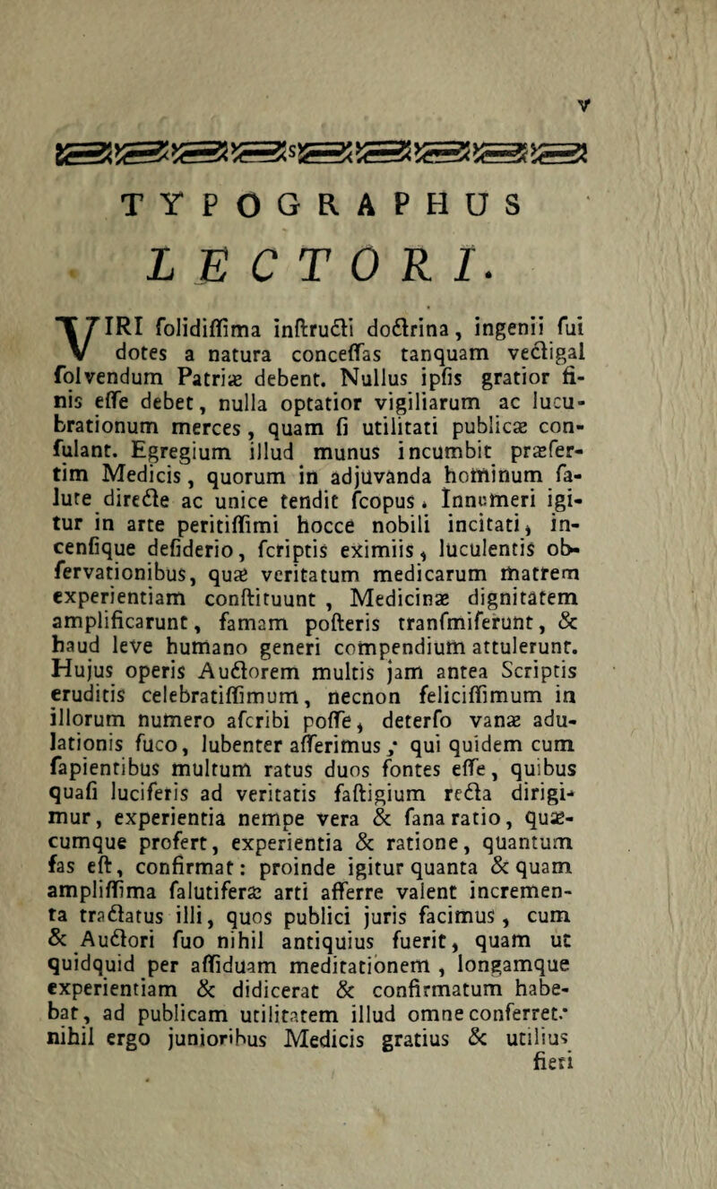 TYPOGRAPHUS LECTORI. VIRI folididima inftrudi dodrina, ingenii fui dotes a natura concedas tanquam vectigal folvendum Patriae debent. Nullus ipfis gratior fi¬ nis ede debet, nulla optatior vigiliarum ac lucu¬ brationum merces, quam fi utilitati publicae con¬ futant. Egregium illud munus incumbit praefer- tim Medicis, quorum in adjuvanda hotninum fa- lute direde ac unice tendit fcopus * Innumeri igi¬ tur in arte peritidimi hocce nobili incitati * in- cenfique defiderio, feriptis eximiis* luculentis ob- fervationibus, qu# veritatum medicarum matrem experientiam conftituunt , Medicinae dignitatem amplificarunt, famam pofteris tranfmiferunt, & haud leve humano generi compendium attulerunt. Hujus operis Audorem multis jam antea Scriptis eruditis celebratiffimum, necnon felicifiimum in illorum numero aferibi pode, deterfo vanx adu¬ lationis fuco, lubenter afferimus ,* qui quidem cum fapientibus multum ratus duos fontes effe, quibus quafi luciferis ad veritatis faftigium reda dirigi¬ mur, experientia nempe vera & fana ratio, quse- cumque profert, experientia & ratione, quantum fas eft, confirmat: proinde igitur quanta & quam amplidima falutiferac arti afferre valent incremen¬ ta tradatus illi, quos publici juris facimus, cum & Audori fuo nihil antiquius fuerit, quam ut quidquid per adiduam meditationem , longamque experientiam & didicerat & confirmatum habe¬ bat, ad publicam utilitatem illud omne conferret.* nihil ergo junioribus Medicis gratius & utilius