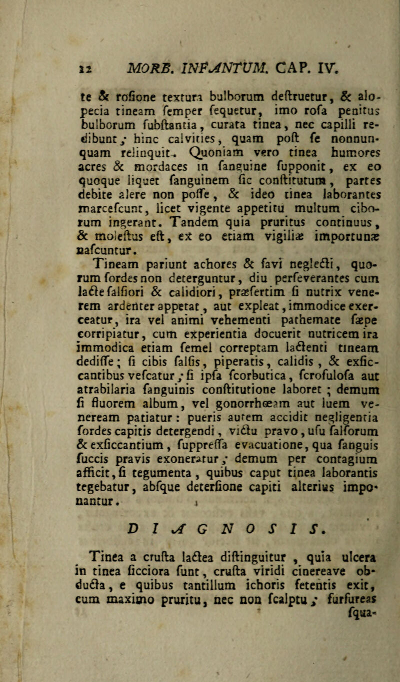 te & rofione texturi bulborum deftruetur, & alo¬ pecia tineam femper fequetur, imo rofa penitus bulborum fubftantia, curata tinea, nec capilli re¬ dibunt y hinc calvities, quam poft fe nonnun- quam relinquit. Quoniam vero tinea humores acres & mordaces in fanguine fupponit, ex eo quoque liquet fanguinem fic conftitutum, partes debite alere non poffe , & ideo tinea laborantes marcefcunt, licet vigente appetitu multum cibo¬ rum ingerant. Tandem quia pruritus continuus, & moieftus eft, ex eo etiam vigilias importunas nafcuntur. Tineam pariunt achores & favi negle&i, quo¬ rum fordcs non deterguntur, diu perfeverantes cum laftefalfiori & calidiori, prasfertim fi nutrix vene¬ rem ardenter appetat, aut expleat, immodice exer¬ ceatur, ira vel animi vehementi pathemate faepe corripiatur, cum experientia docuerit nutricem ira immodica etiam femel correptam la&enti tineam dedifie; fi cibis falfis, piperatis, calidis, & exfic- cantibus vefcatur ; fi ipfa fcorbutica, fcrofulofa aut atrabilaria fanguinis conftitutione laboret ; demum fi fluorem album, vel gonorrhoeam aut luem ve- neream patiatur : pueris aurem accidit negligentia fordes capitis detergendi, vidu pravo, ufu falforum & exficcantium , fupprefla evacuatione, qua fanguis fuccis pravis exoneratur,- demum per contagium afficit,fi tegumenta, quibus caput tinea laborantis tegebatur, abfque deterfione capiti alterius impo* nantur. i DIAGNOSIS. Tinea a crufta laftea diftinguitur , quia ulcera in tinea ficciora funt, crufta viridi cinereave ob- dudh, e quibus tantillum ichoris fetentis exit, cum maximo pruritu, nec non fcalptuy furfureas fqua-