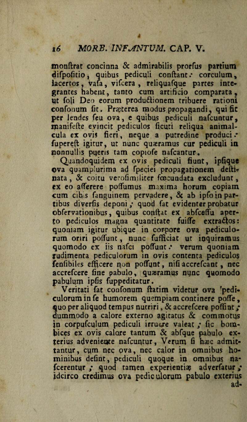 mondrat concinna & admirabilis prorfus partium difpofitio, quibus pediculi condant.* corculum, lacertos, vafa, vifcera , reliquafque partes inte¬ grantes habent, tanto cum artificio comparata. Ut foli Deo eorum produ&ionem tribuere rationi confonum fit. Prajterea modus propagandi, qui fit per lendes feu ova, e quibus pediculi nafcuntur, manifede evincit pediculos ficuti reliqua animal- cula ex ovis fieri, neque a putredine produci * fupered igitur, ut nunc qusramus cur pediculi in nonnullis pqeris tam copiofe nafcantur. Quandoquidem ex ovis pediculi fiunt, ipfique ©va quamplurima ad fpeciei propagationem dedi- nata , & coitu verofimiliter fcecundata excludunt, ex eo atterere poffumus maxima horum copiam cum cibis fanguinem pervadere, & ab ipfoin par¬ tibus diverfis deponi,* quod fat evidenter probatur obfervationibus, quibus condat ex abfceffu aper¬ to pediculos magna quantitate fuitte extradlos: quoniam igitur ubique in corpore ova pediculo¬ rum oriri pottunt, nunc fufficiat ut inquiramus quomodo ex iis nafci pottunt .* verum quoniam rudimenta pediculorum in ovis contenta pediculos fenfibiles efficere iion pottunt, nifi accrefcant, nec accrefcere fine pabulo, quasramus nunc quomodo pabulum ipfis fuppeditatur. Veritati fat confonum datim videtur ova 'pedi¬ culorum in fe humorem quempiam continere poffe, quo per aliquod tempus nutriri, & accrefcere pofiint; dummodo a calore externo agitatus & commotus jn corpufculum pediculi irruc/e valeat ,* fic bom- bices ex ovis calore tantum & abfque pabulo ex¬ terius adveniente nafcuqtur, Verum fi haec admit¬ tantur, cum nec ova, nec calor in omnibus ho¬ minibus defint, pediculi quoque in omnibus na* fcerentgr ,* quod tamen experientiae adverfatur; idcirco credimus ova pediculorum pabulo exterius