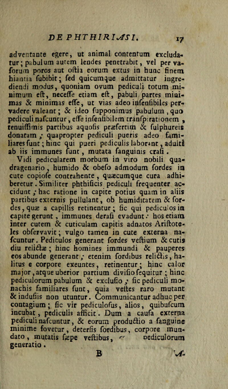 adventante egere, ut animal contentum excluda¬ tur ; pabulum aurem lendes penetrabit, vel per va- forum poros aut oftia eorum extus in hunc finem hiantia fubibit; fed quicumque admittatur ingre¬ diendi modus, quoniam ovum pediculi totum mi¬ nimum eft, neceffe etiam eft, pabuli partes mini¬ mas & minimas effe, ut vias adeo i^lfenfibiles per¬ vadere valeant; & ideo fupponimus pabulum, quo pediculi nafcuntur, elfe infenfibilem tr^nfpirationem , tenuiffimis partibus aquofis praefertun & fulphureis donatam / quapropter pediculi pueris adeo fami¬ liares funt; hinc qui pueri pediculis laborant, adulti ab iis immunes funt, mutata fanguinis crafi . Vidi pedicularem morbum in viro nobili qua¬ dragenario , humido & obefo admodum fordes in cute copiofe contrahente , quajcumque cura adhi¬ beretur . Similiter phthificis pediculi frequenter ac¬ cidunt / hac ratione in capite potius quam in aliis partibus externis pullulant, ob humiditatem & for¬ des, quas a capillis retinentur; fic qui pediculos in capite gerunt, immunes derafi evadunt.' hos etiam inter cutem & cuticulam capitis adnatos Ariftote- les obfervavit; vulgo tamen in cute externa na¬ fcuntur. Pediculos generant fordes veftium & cutis diu relidhe ; hinc homines immundi & pauperes eos abunde generant/ etenim fordibus relidis, ha¬ litus e corpore exeuntes, retinentur; hinc calor major, atque uberior partium divifiofequitur ; hinc pediculorum pabulum & exclufio ; fic pediculi mo¬ nachis familiares funt, quia veltes raro mutant & indufiis non utuntur. Communicantur adhuc per contagium; fic vir pediculofus, alios, quibufcum incubat, pediculis afficit. Dum a caufa externa pediculi nafcuntur, & eorum produ&io a fanguinc minime fovetur, deterfis fordibus, corpore mun¬ dato , mutatis faepe veftibus, rr oediculorum generatio. v/- B