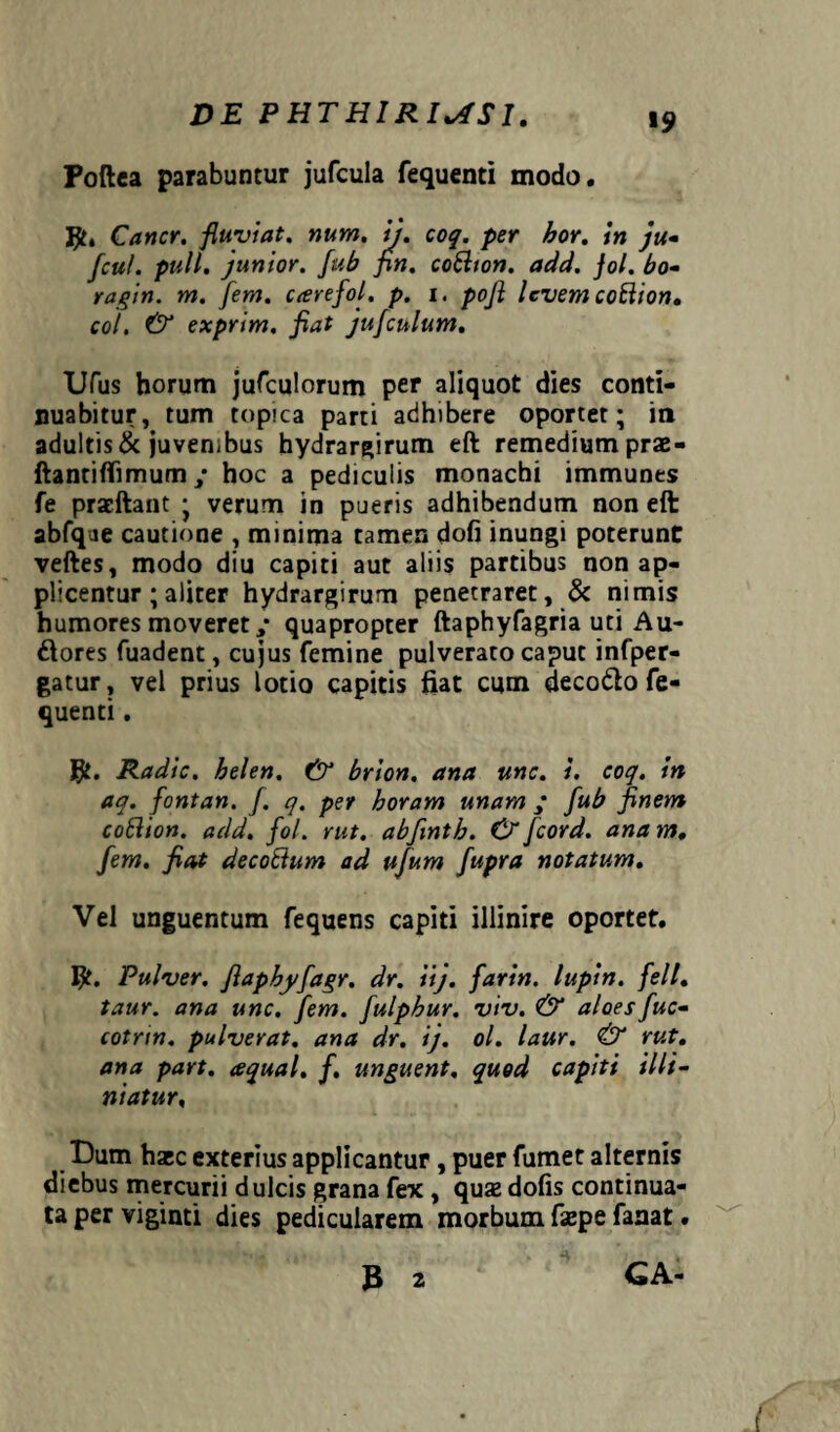Poftea parabuntur jufcula fequenti modo. Cancr. fluyiat. num. ij. coq. per hor. in ju- fcul. pull. junior, fub fin. coftton. add. Jol. bo- ragin. m. [em. c<erefol. p. i. pofl levem coBion. coi. & exprim. fiat jufculum. Ufus horum jufculorum per aliquot dies conti¬ nuabitur, tum topica parti adhibere oportet; in adultis & juvenibus hydrargirum eft remedium prae- ftantiflimum ,* hoc a pediculis monachi immunes fe pracftant ; verum in pueris adhibendum non eft abfqae cautione , minima tamen dofi inungi poterunt veftes, modo diu capiti aut aliis partibus non ap¬ plicentur ; aliter hydrargirum penetraret, & nimis humores moveret,* quapropter ftaphyfagria uti Au¬ siores fuadent, cujus femine pulverato caput infper- gatur, vel prius lotio capitis fiat cum decodlo fe¬ quenti . Radie, belen, & brion. ana une. i. coq. in aq. fontan. /. q. per horam unam ; fub finem cottion. add. fol. rut. abfinth. & fcord. anam. [em. fiat decoBum ad ufum fupra notatum. Vel unguentum fequens capiti illinire oportet. Pulver, fiapbyfagr. dr. iij. farin. lupin. feli, taur. ana une, fem. fulpbur. viv. & aloes fuc- cotrin. pulverat. ana dr. ij. ol. laur. & rut. ana part. aqual. f. unguent. quod capiti Mi¬ niatur, Dum haec exterius applicantur, puer fumet alternis diebus mercurii dulcis grana fex, quaz dolis continua¬ ta per viginti dies pedicularem morbum faepe fanat. 3 2 GA*