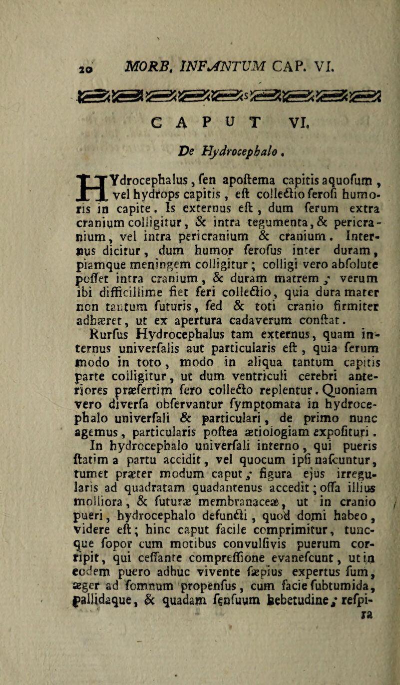 CAPUT VI, De Hydrocephalo, HYdrocephalus , fen apoftema capitis aquofum , vel hydrops capitis, eft colle&ioferofi humo¬ ris in capite. Is externus eft, dum ferum extra cranium colligitur, & intra tegumenta, & pericra¬ nium, vel intra pericranium & cranium. Inter¬ nus dicitur, dum humor ferofus inter duram, piamque meningem colligitur; colligi vero abfolute pcffet intra cranium , & duram matrem ; verum ibi difficillime fiet feri colledio, quia dura mater non tai.tum futuris, fed & toti cranio firmiter adharet, ut ex apertura cadaverum conftat. Rurfus Hydrocephalus tam externus, quam in¬ ternus univerfalis aut particularis eft , quia ferum modo in toto, modo in aliqua tantum capitis parte coiligitur, ut dum ventriculi cerebri ante¬ riores praefertim fero coliedo replentur. Quoniam vero diverfa obfervantur fymptomara in hydroce¬ phalo univerfali & particulari, de primo nunc agemus, particularis poftea aetioiogiam expofituri. In hydrocephalo univerfali interno, qui pueris ftatim a partu accidit, vel quocum ipfi nafcuntur, tumet praeter modum caput/ figura ejus irregu¬ laris ad quadratam quadantenus accedit; offa iilius molliora, & futurae membranaceae, ut in cranio pueri, hydrocephalo defundi, quod domi habeo, videre eft; hinc caput facile comprimitur, tunc- que fopor cum motibus convulfivis puerum cor¬ ripit, qui ceffanre comprtffione evanefcunt, ut in eodem puero adhuc vivente fsepius expertus fum, aeger ad fomnum propenfus, cum facie fubtumida, fallidaque, & quadam fgnfuum hebetudine/refpi- ra
