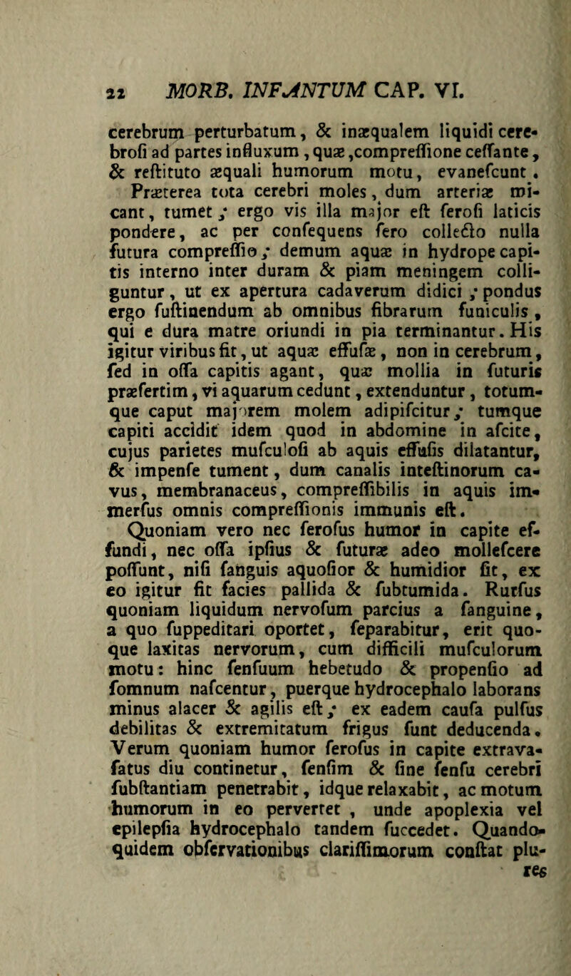 cerebrum perturbatum, & inaequalem liquidi cere- brofi ad partes influxum, quae ,compreffione ceffante , & reftituto aequali humorum motu, evanefcunt . Praeterea tota cerebri moles, dum arteriae mi¬ cant, tumet / ergo vis illa major eft ferofi laticis pondere, ac per confequens fero colle&o nulla futura compreffio/ demum aquae in hydrope capi¬ tis interno inter duram & piam meningem colli¬ guntur , ut ex apertura cadaverum didici ; pondus ergo fuftinendum ab omnibus fibrarum funiculis , qui e dura matre oriundi in pia terminantur. His igitur viribus fit, ut aquae effufae, non in cerebrum, fed in offa capitis agant, qua; mollia in futuris praefertim, vi aquarum cedunt, extenduntur, totum¬ que caput majorem molem adipifcitur/ tumque capiti accidit idem quod in abdomine in afcite, cujus parietes mufculofi ab aquis effufis dilatantur, & impenfe tument, dum canalis inteftinorum ca¬ vus, membranaceus, compreflibilis in aquis im* merfus omnis compreffionis immunis eft. Quoniam vero nec ferofus humor in capite ef¬ fundi, nec offa ipfius & futurae adeo mollefcere poffunt, nifi fanguis aquofior & humidior fit, ex eo igitur fit facies pallida & fubtumida. Rurfus quoniam liquidum nervofum parcius a fanguine, a quo fuppeditari oportet, feparabitur, erit quo¬ que laxitas nervorum, cum difficili mufculorum motu: hinc fenfuum hebetudo & propenfio ad fomnum nafcentur , puerque hydrocephalo laborans minus alacer Sc agilis eft/ ex eadem caufa pulfus debilitas & extremitatum frigus funt deducenda. Verum quoniam humor ferofus in capite extrava- fatus diu continetur, fenfim & fine fenfu cerebri fubftantiam penetrabit, idque relaxabit, ac motum humorum in eo pervertet , unde apoplexia vel epilepfia hydrocephalo tandem fuccedet. Quando¬ quidem obfcrvationibus clariffimorum conftat plu-