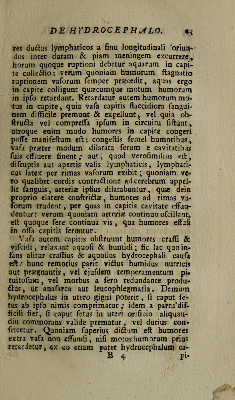 res du&us lymphaticos a finu longitudinali 'oriun¬ dos inter duram & piam meningem excurrere, horum quoque ruptioni debetur aquarum in capi¬ te collegio: verum quoniam humorum ftagnatio ruptionem vaforum femper praecedit, aquas ergo in capite colligunt quacumque motum humorum in ipfo retardant. Retardatur autem humorum ma¬ tus in capite, quia vafa capitis flaccidiora fangui- nem difficile premunt & expellunt, vel quia ob- ftru&a vel comprefla ipfum in circuitu fiftunt, utroque enim modo humores in capite congeri poffe manifeftum eft: congeftis femel humoribus, vafa praeter modum dilatata ferum e cavitatibus fuis effluere finent/ aut, quod verofimilius eft, difruptis aut apertis vafis lymphaticis, lymphati¬ cus latex per rimas vaforum exibit; quoniam ve¬ ro qualibet cordis contra&ione ad cerebrum appel¬ lit fanguis, arteriae ipflus dilatabuntur, quae dein proprio elatere conftri&ae, humores ad rimas va¬ forum trudent, per quas in capitis cavitate effun¬ dentur: verum quoniam arteriae continuo ofcillanr, eft quoque fere continua vis , qua humores effufi in offa capitis feruntur. Vafa autem capitis obftruunt humores craffi & vifcidi, relaxant aquofi & humidi; fic lac quo in¬ fans alitur craffius & aquofius hydrocephali caufa eft.* hunc remotius parit ri&us humidus nutricis aut praegnantis, vel ejufdem temperamentum pU tuitofum, vel morbus a fero redundaute produ- dfus, ut anafarca aut leucophlegmatia. Demum hydrocephalus in utero gigni poterit, fi caput fe¬ tus ab ipfo nimis comprimatur / idem a partudif- ficili fiet, fi caput fetus in uteri orificio aliquan- diu commorans valide prematur, vel durius con¬ fricetur. Quoniam fuperius didiutn eft humores extra vafa non effundi, nifi motus humorum prius retardetur, ex eo etiam patet hydrocephalum ca-