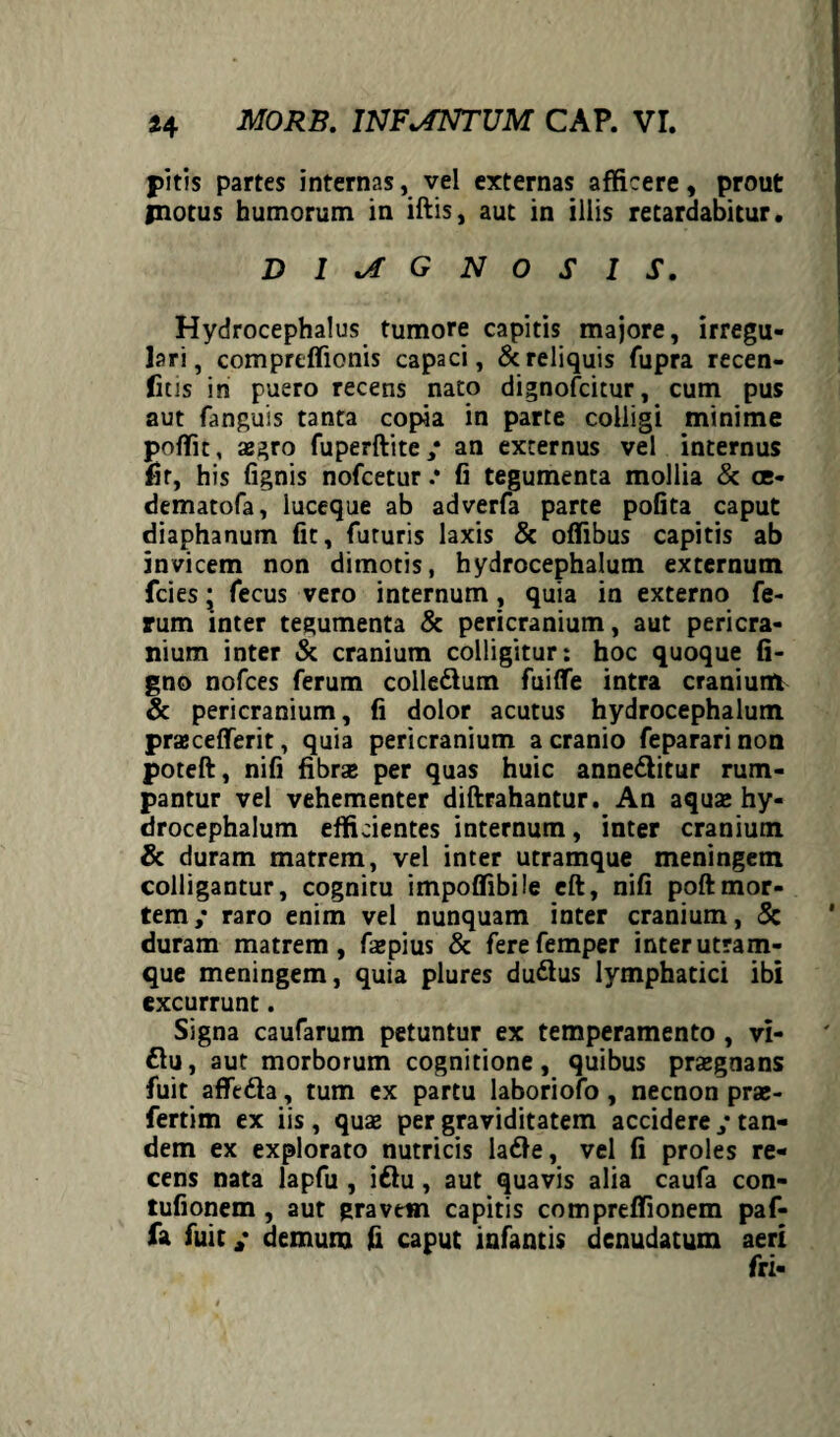 pitis partes internas, vel externas afficere, prout fnotus humorum in iftis, aut in illis retardabitur. DIAGNOSIS. Hydrocephalus tumore capitis majore, irregu¬ lari, comprtffionis capaci, & reliquis fupra recen- fitis in puero recens nato dignofcitur, cum pus aut fanguis tanta copia in parte colligi minime poffit, aegro fuperftite/ an externus vel internus fir, his (ignis nofcetur .* fi tegumenta mollia & ce- dematofa, luceque ab adverfa parte pofita caput diaphanum fit, futuris laxis & offibus capitis ab invicem non dimotis, hydrocephalum externum fcies; fecus vero internum, quia in externo fe¬ rum inter tegumenta & pericranium, aut pericra¬ nium inter & cranium colligitur: hoc quoque li¬ gno nofces ferum colle&um fuiflfe intra cranium & pericranium, fi dolor acutus hydrocephalum pracefferit, quia pericranium a cranio fepararinon poteft, nifi fibra per quas huic anne&itur rum¬ pantur vel vehementer diftrahantur. An aqua» hy¬ drocephalum efficientes internum, inter cranium & duram matrem, vel inter utramque meningem colligantur, cognitu impoffibiie eft, nifi poftmor¬ tem/ raro enim vel nunquam inter cranium, Sc duram matrem, faepius & ferefemper inter utram¬ que meningem, quia plures du&us lymphatici ibi excurrunt. Signa caufarum petuntur ex temperamento , vi- £lu, aut morborum cognitione, quibus praegnans fuit afft&a, tum ex partu laboriofo , necnon pra- fertim ex iis, quae per graviditatem accidere / tan¬ dem ex explorato nutricis lafte, vel fi proles re¬ cens nata lapfu , iftu, aut quavis alia caufa con- tufionem , aut gravem capitis compreffionem paf- fa fuit / demum fi caput iafantis denudatum aeri