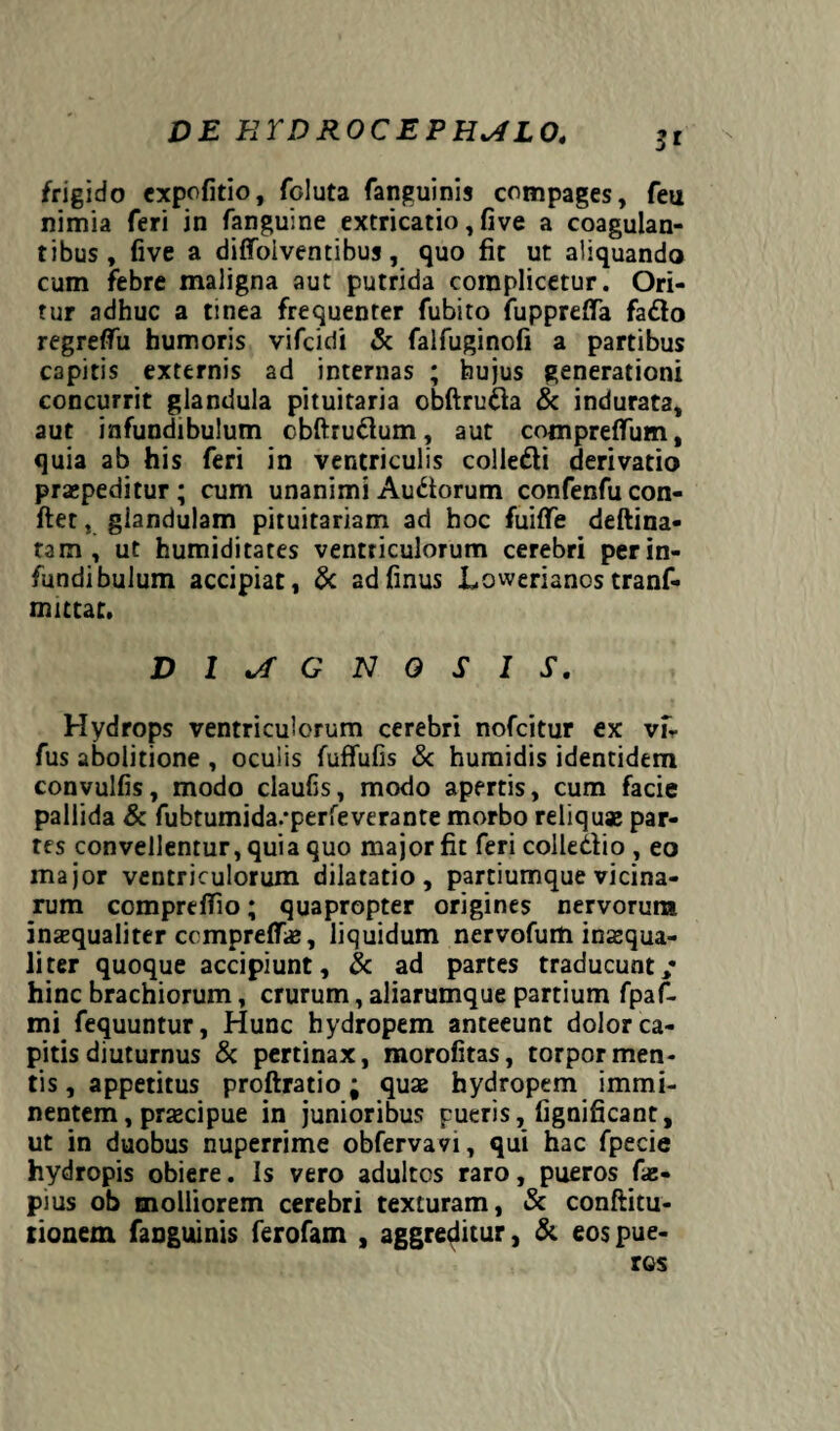DE E TD ROC E P H*A L04 3* frigido expofitio, foluta fanguinis compages, feu nimia feri in fanguine extricatio, five a coagulan¬ tibus, five a diffoiventibus, quo fit ut aliquando cum febre maligna aut putrida complicetur. Ori¬ tur adhuc a tinea frequenter fubito fuppreffa fa&o regreffu humoris vifcidi & falfuginofi a partibus capitis externis ad internas ; hujus generationi concurrit glandula pituitaria obftruda & indurata, aut infundibulum cbftrudum, aut compreffum, quia ab his feri in ventriculis colle&i derivatio praepeditur; cum unanimi Audorum confenfu con¬ flet , glandulam pituitariam ad hoc fuiffe deftina- tam , ut humiditates ventriculorum cerebri per in¬ fundibulum accipiat, & adfinus Lowerianostranf- mittar. DIAGNOSIS. Hydrops ventriculorum cerebri nofcitur ex vfr fus abolitione , oculis fuffufis & humidis identidem convulfis, modo claufis, modo apertis, cum facie pallida & fubtumida/perfeverante morbo reliquae par¬ tes convellentur, quia quo major fit feri colledio , eo major ventriculorum dilatatio, partiumque vicina¬ rum comprefTio; quapropter origines nervorum inaequaliter ccmpreffae, liquidum nervofum inaequa¬ liter quoque accipiunt, & ad partes traducunt/ hinc brachiorum, crurum, aliarumque partium fpaf- mi fequuntur, Hunc hydropem anteeunt dolor ca¬ pitis diuturnus & pertinax, morofitas, torpor men¬ tis , appetitus proftratio; quae hydropem immi¬ nentem , praecipue in junioribus pueris, fignificant, ut in duobus nuperrime obfervavi, qui hac fpecie hydropis obiere. Is vero adultos raro, pueros fae- pius ob molliorem cerebri texturam, & conftitu- tionem fanguinis ferofam , aggreditur, & eospue-