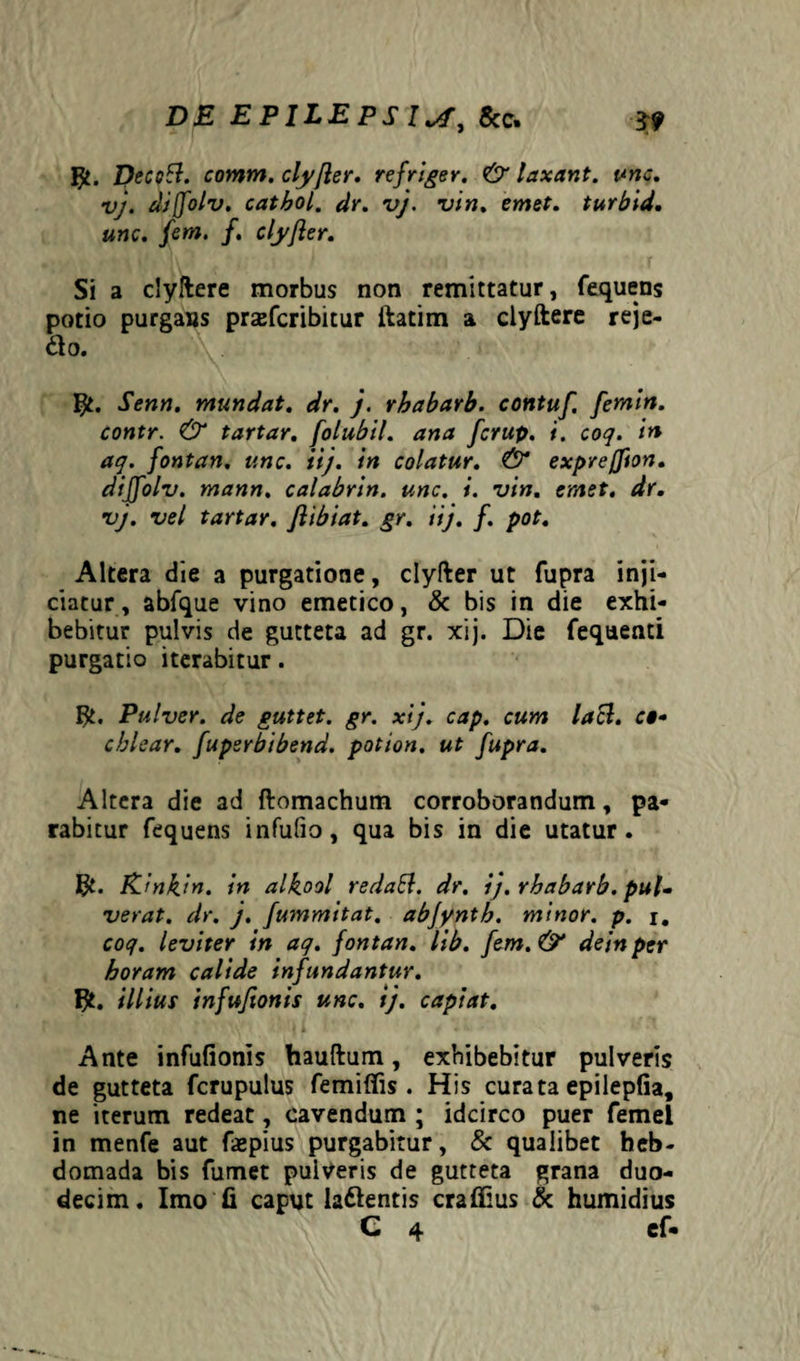 DE EPILEPS 8ac. 3? Deccft. comm. clyfter. refriger. & laxant, unc. vj. diffolv. catbol. dr. vj. vin. emet, turbid. unc. fem. f. clyfter. Si a clyftere morbus non remittatur, fequens potio purgans przefcribitur ftatim & clyftere reje- 61 o. Senn. mundat, dr. j. rhabarb. contuf. femin. contr. & tartar. folubil. ana fcrup. i. coq. in aq. fontan. unc. iij. in colatur. & exprejion. dijfolv. mann. calabrin. unc. i. vin. emet. dr. vj. vel tartar. ftibiat. gr. iij. f. pot. Altera die a purgatione, clyfter ut fupra inji¬ ciatur, abfque vino emetico, & bis in die exhi¬ bebitur pulvis de gutteta ad gr. xij. Die fequenti purgatio iterabitur. Pulver, de guttet. gr. xij. cap. cum laB. c»* chlear. fupsrbibend. potion. ut fupra. Altera die ad ftomachum corroborandum, pa¬ rabitur fequens infufio, qua bis in die utatur. Rinkin. in alkool redafd. dr. ij. rbabarb. pul~ verat, dr. j. fummitat. abjyntb. minor, p. i. coq. leviter in aq. fontan. lib. fem. & dein per horam calide infundantur, illius infuftonis unc. ij. capiat. Ante infufionis hauftum, exhibebitur pulveris de gutteta fcrupulus femifiis . His curata epilepfia, ne iterum redeat, cavendum ; idcirco puer femel in menfe aut faspius purgabitur, & qualibet heb¬ domada bis fumet pulveris de gutteta grana duo¬ decim. Imo fi caput la&entis crafiius & humidius