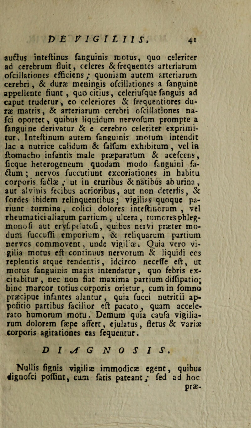 t> E VIGILIIS* au£lus inteftinus fanguinis motus, quo celeriter ad cerebrum fluit, celeres & frequentes arteriarum ofciilationes efficiens/ quoniam autem arteriarum cerebri, & dura» meningis ofciilationes a fanguine appellente fiunt, quo citius, celeriufque fanguis ad caput trudetur, eo celeriores & frequentiores du* rae matris, & arteriarum cerebri ofciilationes na- fci oportet, quibus liquidum ntrvofum prompte a fanguine derivatur & e cerebro celeriter exprimi¬ tur. Inteftinum autem fanguinis motum intendit lac a nutrice calidum & falfum exhibitum, vel ia flomacho infantis male praeparatum & accfcens, ficque heterogeneum quodam modo fanguini fa- 6fum; nervos fuccutiunt excoriationes in habitu corporis fadfae / ut in cruribus & natibus ab urina, aut alvinis fecibus acrioribus, aut non deterfis, & fordes ibidem relinquentibus; vigilias quoque pa- riunt tormina, colici dolores inteftinorum , vel rheumatici aliarum partium , ulcera, tumores phleg- monofi aut eryfipelatofi, quibus nervi praeter mo¬ dum fuccufli emporium, & reliquarum partium nervos commovent, unde vigila». Quia vero vi¬ gilia motus eft continuus nervorum & liquidi ecs replentis atque tendentis, idcirco necefiTe eft, ut metus fanguinis magis intendatur, quo febris ex¬ citabitur, nec non fiat maxima partium diffipatio; hinc marcor totius corporis orietur, cum in fomno prascipue infantes alantur, quia fucci nutricii ap- pofitio partibus facilior eft pacato, quam accele¬ rato humorum motu. Demum quia caufa vigilia¬ rum dolorem faepe affert, ejulatus, fletus & variae corporis agitationes eas fequentur. DIAGNOSIS. Nullis fignis vigilia» immodicas egent, quibus dignofei poflint, cum fatis pateant/ fed ad hoc prx-