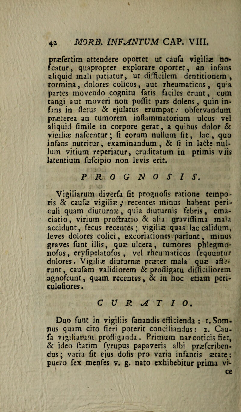 pra»fertim attendere oportet ut caufa vigilia; no* fcatur, quapropter explorare oportet, an infans aliquid mali patiatur, ut difficilem dentitionem , tormina, dolores colicos, aut rheumaticos, qua partes movendo cognitu fatis faciles erunt, cum tangi aut moveri non poffit pars dolens, quin in¬ fans in fletus Sc ejulatus erumpat: obfervandum praeterea an tumorem inflammatorium ulcus vel aliquid fimile in corpore gerat, a quibus dolor & vigilia; nafcentur; fi eorum nullum fit, lac, quo infans nutritur, examinandum, & fi in la&e nul¬ lum vitium reperiatur, cruditatum in primis viis latentium fufcipio non levis erit. PROGNOSIS. Vigiliarum diverfa fit prognofis ratione tempo¬ ris & caufa; vigiliae ; recentes minus habent peri¬ culi quam diuturnis, quia diuturnis febris, ema- ciatio, virium proftratio & alia graviflima mala accidunt, fecus recentes; vigiliae quas lac calidum, leves dolores colici, excoriationes pariunt, minus graves funt illis, quis ulcera, tumores phlegmo- nofos, eryfipelatofos, vel rheumaticos fequuntur dolores. Vigilia; diuturna; pra;ter mala qua; afte* runt, caufam validiorem & profligatu difficiliorem agnofcunt, quam recentes, & in hoc etiam peri- culofiores. CURATIO. Duo funt in vigiliis fanandis efficienda : i. Som¬ nus quam cito fieri poterit conciliandus: 2. Cau¬ fa vigiliarum profliganda. Primum narcoticis fiet, & ideo ftatim fyrupus papaveris albi pra;fcriben- dus; varia fit ejus dofis pro varia infantis «Etate: puero fex menfes v. g. nato exhibebitur prima vi¬ ce