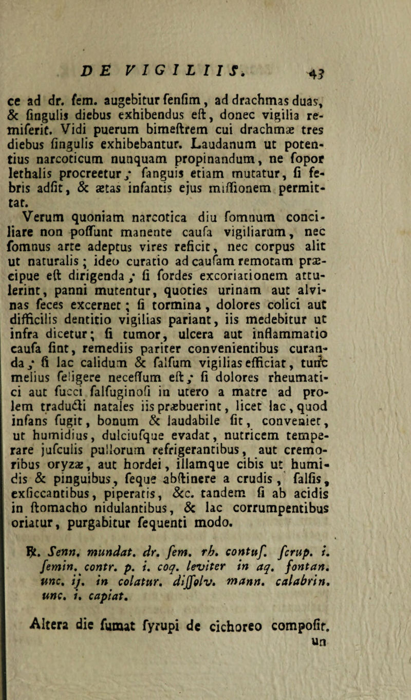 DE VIGILIIS. ce ad dr. fem. augebitur fenfim, ad drachmas duas, & fingulis diebus exhibendus eft, donec vigilia re- miferic. Vidi puerum bimeftrem cui drachmae tres diebus Cingulis exhibebantur. Laudanum ut poten¬ tius narcoticum nunquam propinandum, ne fopor lethalis procreetur/ fanguis etiam mutatur, fi fe¬ bris adfit, & aetas infantis ejus rmffionem permit¬ tat. Verum quoniam narcotica diu fomnum conci¬ liare non poffunt manente caufa vigiliarum, nec fomnus arte adeptus vires reficit, nec corpus alit ut naturalis; ideo curatio ad caufam remotam prze- cipue eft dirigenda / fi fordes excoriationem attu¬ lerint, panni mutentur, quoties urinam aut alvi¬ nas feces excernet; fi tormina, dolores colici aut difficil is dentitio vigilias pariant, iis medebitur ut infra dicetur; fi tumor, ulcera aut inflammatio caufa fint, remediis pariter convenientibus curan¬ da/ fi lac calidum & falfum vigilias efficiat, turfc melius feligere neceflum eft / fi dolores rheumati¬ ci aut fucci falfuginofi in utero a matre ad pro¬ lem tradudli natales iis prazbuerint, licet lac , quod infans fugit, bonum & laudabile fit, conveniet, ut humidius, dulciufque evadat, nutricem tempe¬ rare jufcuiis pullorum refrigerantibus, aut cremo¬ ribus oryz^, aut hordei, illamque cibis ut humi- dis & pinguibus, feque abftinere a crudis, falfis, exficcantibus, piperatis, &c. tandem fi ab acidis in ftomacho nidulantibus, & lac corrumpentibus oriatur, purgabitur fequenti modo. Senn. mundat, dr. fem. rb. contuf. fcrup. i. femin. contr. p. i. coq. leviter in aq. fontan. une. ij. in colatur, dijfolv. mann. calabrin. unc. i. capiat. Altera die fumat fyrupi de cichoreo compofit. un