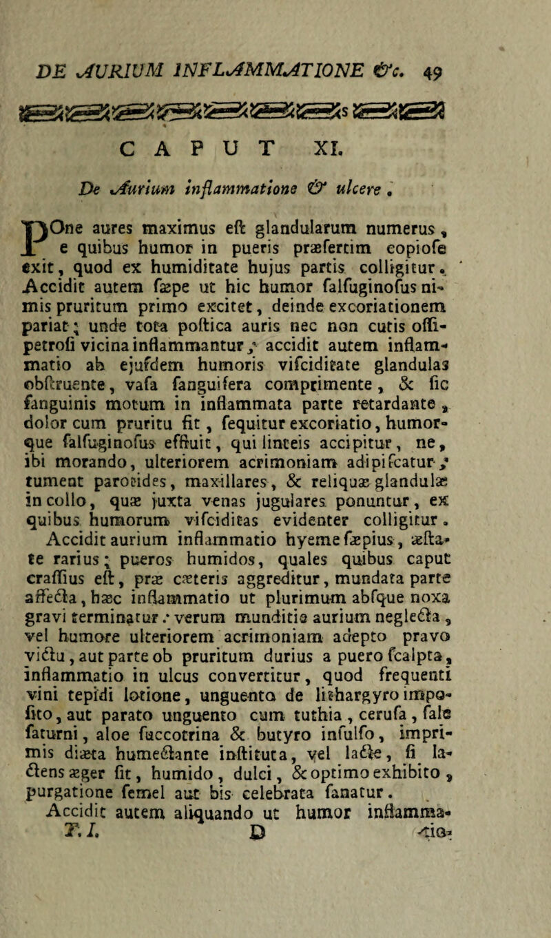 « CAPUT XI. De xAurium inflammatione & ulcere . POne aures maximus eft glandularum numerus, e quibus humor in pueris prasfertim eopiofe exit, quod ex humiditate hujus partis colligitur. Accidit autem fsepe ut hic humor falfuginofus ni¬ mis pruritum primo excitet, deindeexcoriationem pariat; unde tota poftica auris nec non cutis ofli- petrofi vicina inflammantur / accidit autem inflam¬ matio ab ejufdem humoris vifeiditate glandula3 obftmente, vafa fanguifera comprimente, & fic fanguinis motum in inflammata parte retardante , dolor cum pruritu fit, fequitur excoriatio, humor¬ que falfuginofus effluit, qui linteis accipitur, ne, ibi morando, ulteriorem acrimoniam adipifeatur/ tument parotides, max-illares, & reliquae glandula; in collo, quae juxta venas jugulares ponuntur, ex quibus humorum vifeiditas evidenter colligitur. Accidit aurium inflammatio hyemefaepius, aefta* te rarius; pueros humidos, quales quibus caput craflius eft, pra; ceteris aggreditur, mundata parte affeda,haec inflammatio ut plurimum abfque noxa gravi termingtur .* verum munditia aurium negledla , vel humore ulteriorem acrimoniam adepto pravo vidlu, aut parte ob pruritum durius a puero fcalpta, inflammatio in ulcus convertitur, quod frequenti vini tepidi lotione, unguento de lithargyro impo¬ lito, aut parato unguento cum tuthia , cerufa , fale faturni, aloe fuccotrina & butyro infulfo, impri¬ mis dista hume&ante inftituta, yel ladle, fi Ia- ttensazger fit, humido , dulci, & optimo exhibito , purgatione femel aut bis celebrata fanatur. Accidit autem aliquando ut humor infiamma- T. I. D <iQa