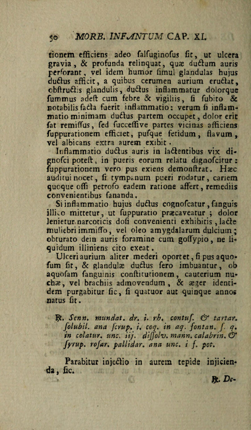 tionem efficiens adeo falfuginofus fit, ut ulcera gravia, & profunda relinquat, quae dudlum auris perforant, vel idem humor fimul glandulas hujus du&us afficit, a quibus cerumen aurium erudiat, cbftrudfis glandulis, dudtus inflammatur dolorque fummus adeft cum febre & vigiliis, fi fubito & notabilisfadla fuerit inflammatio: verum fi inflam¬ matio minimam dudlus partem occupet, dolor erit fat remififus, fed fucceffive partes vicinas afficiens fuppurationem efficiet, pufque fetidum, flavum, vel albicans extra aurem exibit . Inflammatio dudlus auris in ladientibus vix di- gnofci poteft, in pueris eorum relatu dignofcirur : fuppurationem vero pus exiens demonftrat. Haec auditui nocet, fi tympanum pueri rodatur, cariem qucque offi petrofo eadem ratione affert, remediis convenientibus fananda. Si inflammatio hujus dudlus cognofcatur , fanguis illko mittetur, ut fuppuratio praecaveatur ; dolor lenietur narcoticis dofi convenienti exhibitis , ladte muliebri immiffo, vel oleo amygdalarum dulcium ; obturato dein auris foramine cum goffypio, ne li¬ quidum illiniens cito exeat. Ulceri aurium aliter mederi oportet, fi pus a quo- fum fit, & glandulae dudlus fero imbuantur, ob aquofam fanguinis conftitutionem, cauterium nu¬ chae, vel brachiis admovendum, & aeger identi¬ dem purgabitur fic, fi quatuor aut quinque annos natus fit. Senri. mundat, dr. i. rh. contuf. & tavtar. folubil. ana fcrup. i, coq. in aq. fontan. f. q. in colatur, unc. ii), dijfolv. mann. ca!abrin.& fyvup. rofar. pallidar. ana unc. i f. pot. Parabitur injedlio in aurem tepide injicien¬ da, fic.