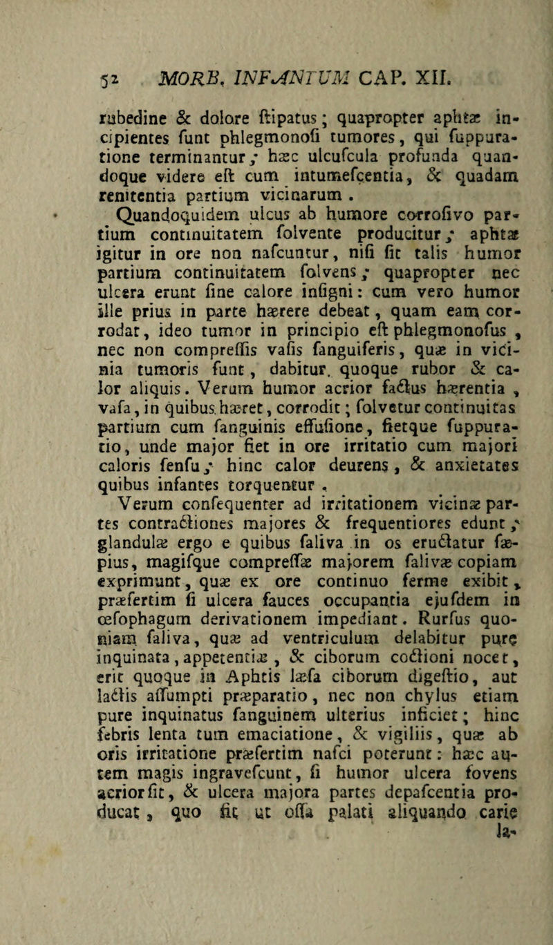 rubedine & dolore ftipatus; quapropter aphtae in¬ cipientes funt phlegmonofi tumores, qui fuppura- tione terminantur/ haec ulcufcula profunda quan¬ doque videre eft cum intumefcentia, <3c quadam remtentia partium vicinarum . Quandoquidem ulcus ab humore corrofivo par¬ tium continuitatem folvente producitur/ aphtae igitur in ore non nafcuntur, nifi fit talis humor partium continuitatem folvens/ quapropter nec ulcera erunt fine calore infigni: cum vero humor ille prius in parte haerere debeat, quam eam cor¬ rodar, ideo tumor in principio eft phlegmonofus , nec non compreffis vafis fanguiferis, quas in vici¬ nia tumoris funt, dabitur, quoque rubor & ca¬ lor aliquis. Verum humor acrior fadfus haerentia , vafa, in quibus.haeret, corrodit; folvetur continuitas partium cum fanguinis effufione, fietque fuppura- tio, unde major fiet in ore irritatio cum majori caloris fenfu/ hinc calor deurens, & anxietates quibus infantes torquentur , Verum confequenter ad irritationem vicinae par¬ tes contradliones majores & frequentiores edunt / glandula; ergo e quibus faliva in os erudiatur fao- pius, magifque compreffae majorem faliva copiam exprimunt, quae ex ore continuo ferme exibit, praefertim fi ulcera fauces occupantia ejufdem in cefophagum derivationem impediant. Rurfus quo¬ niam. faliva, qua; ad ventriculum delabitur pure inquinata, appetentia; , &: ciborum co&ioni nocet, erit quoque in Aphtis lasfa ciborurn digeftio, aut ladtis affumpti prasparatio, nec non chylus etiam pure inquinatus fanguinem ulterius inficiet; hinc febris lenta tum emaciatione, Sc vigiliis, qua; ab oris irritatione prafertim nafci poterunt: ha;c au¬ tem magis ingravefcunt, fi humor ulcera fovens acriorfit, & ulcera majora partes depafcentia pro¬ ducat , quo iit ut offa palati aliquando carie Ja-