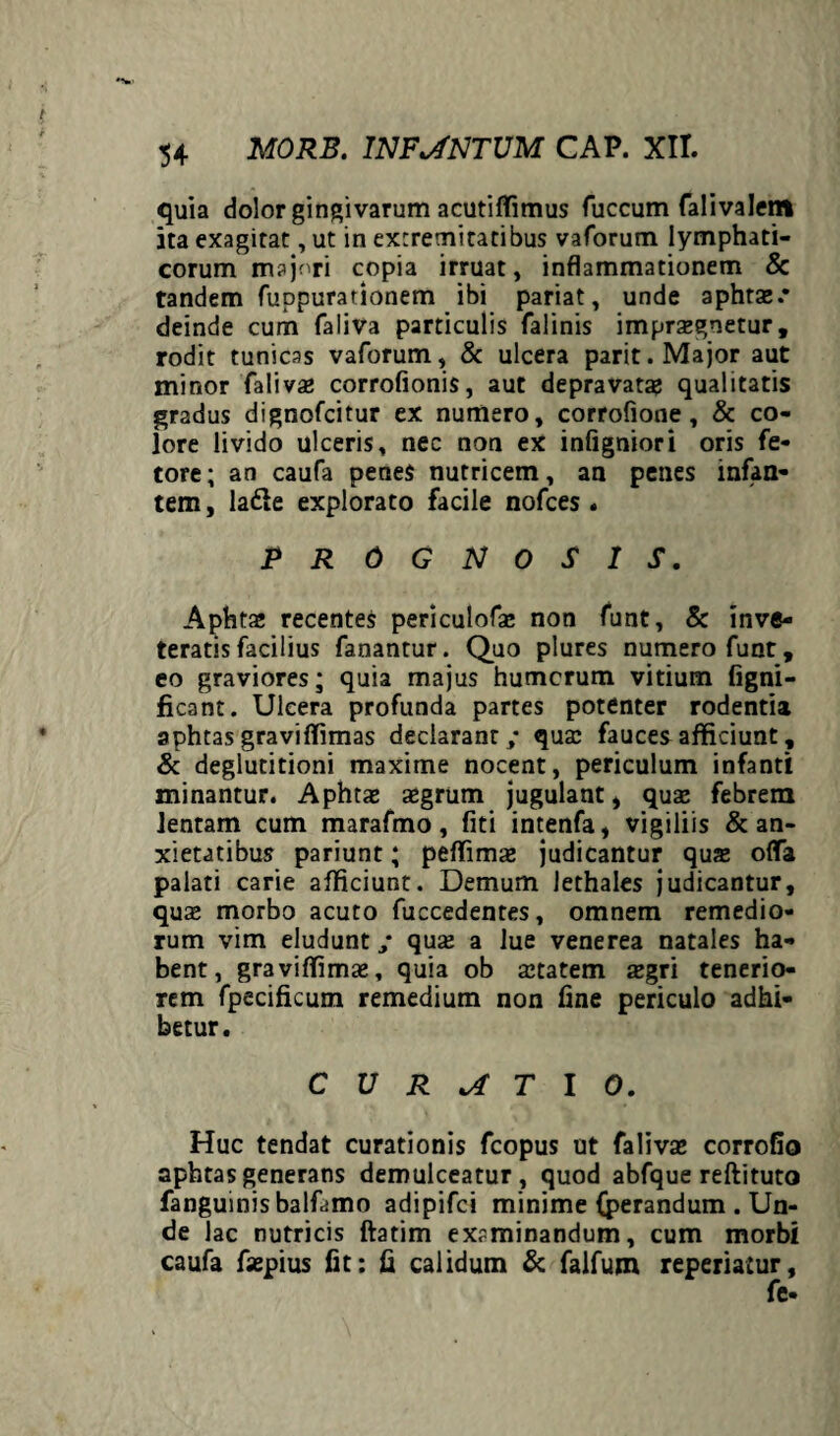 quia dolor gingivarum acutiffimus fuccum falivalem ita exagitat, ut in extremitatibus vaforum lymphati¬ corum majnri copia irruat, inflammationem & tandem fuppurationem ibi pariat, unde apiata:.* deinde cum faliva particulis falinis imprsgnetur, rodit tunicas vaforum, & ulcera parit. Major aut minor faliva: corrofionis, aut depravata: qualitatis gradus dignofcitur ex numero, corrofione , & co¬ lore livido ulceris, nec non ex infigniori oris fe¬ tore; an caufa penes nutricem, an penes infan¬ tem , la&e explorato facile nofces. PROGNOSIS. Aphta» recentes periculofa: non funt, & inve¬ teratis facilius fanantur. Quo plures numero funt, eo graviores; quia majus humerum vitium figni- ficant. Ulcera profunda partes potenter rodentia aphtas graviffimas declarant,- qua: fauces afficiunt, & deglutitioni maxime nocent, periculum infanti minantur. Aphta: a:grum jugulant, quae febrem lentam cum marafmo, fiti intenfa, vigiliis & an¬ xietatibus pariunt; peffimae judicantur qux offa palati carie afficiunt. Demum lethales judicantur, qua: morbo acuto fuccedentes, omnem remedio¬ rum vim eludunt, quae a lue venerea natales ha¬ bent, graviffimae, quia ob atatem aegri tenerio¬ rem fpecificum remedium non fine periculo adhi¬ betur. CURATIO. Huc tendat curationis fcopus ut faliva: corrofio aphtas generans demulceatur , quod abfque reftituto fanguinisbalfamo adipifei minime {perandum . Un¬ de lac nutricis ftatim examinandum, cum morbi caufa fsepius fit: fi calidum & falfum reperiaiur.