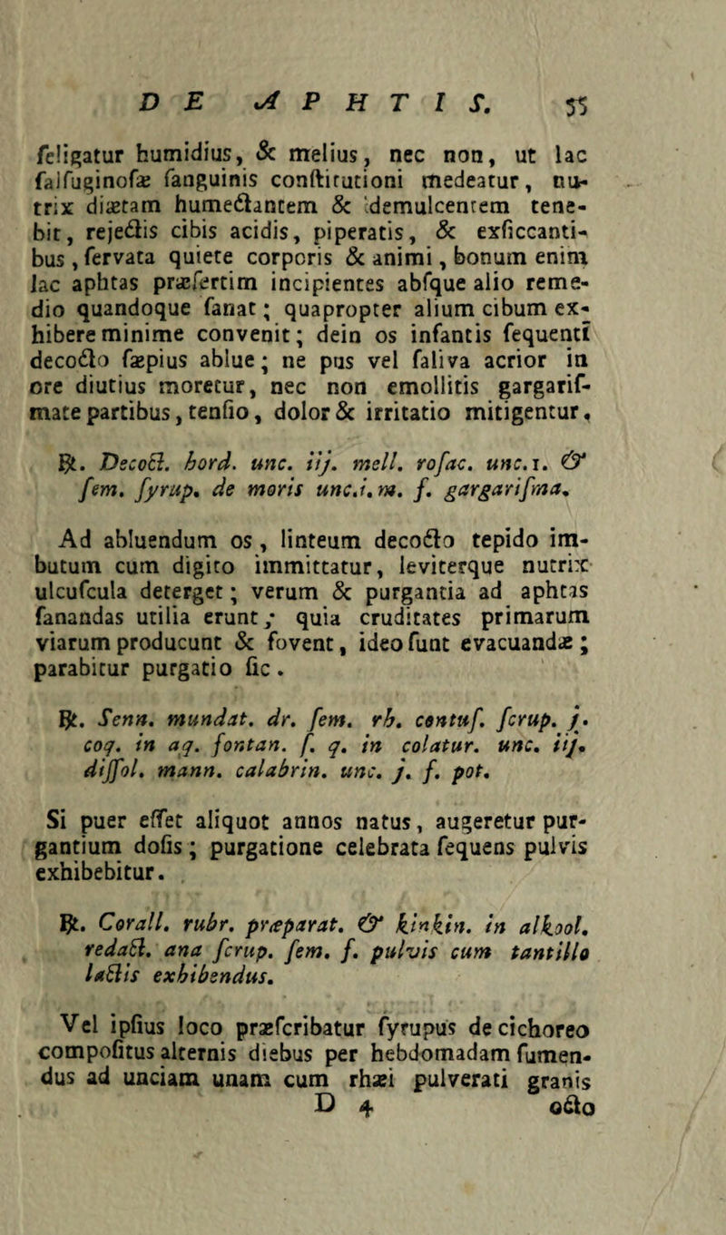feligatur humidius, & melius, nec non, ut lac falfuginofaj fanguinis conftirutioni medeatur, nu¬ trix diaetam humedhntem & 'demulcentem tene¬ bit, rejediis cibis acidis, piperatis, & exficcantH bus , fervata quiete corporis & animi, bonum enim iac aphtas pncfertim incipientes abfque alio reme¬ dio quandoque fanat; quapropter alium cibum ex¬ hibere minime convenit; dein os infantis fequentt decodio faepius ablue; ne pus vel faliva acrior in ore diutius moretur, nec non emollitis gargarif- mate partibus, tenfio, dolor & irritatio mitigentur, $t. DecoEl. hord. unc. iij. meli, rofac. unc.i. & fem. fyrup. de moris unc.i. m. f. gargarifma. Ad abluendum os, linteum decodlo tepido im¬ butum cutn digito immittatur, leviterque nutrix ulcufcula deterget; verum & purgantia ad aphtas fanandas utilia erunt/ quia cruditates primarum viarum producunt & fovent, ideofunt evacuandae; parabitur purgatio fic. IJt. Sena, mundat, dr. [em. rh. contuf. fcrup. j. coq. in aq. fontan. f. q. in colatur, unc. ii/, dijfol. mann. cala br in. unc. j. f. pot. Si puer efifet aliquot annos natus, augeretur pur¬ gantium dolis; purgatione celebrata fequens pulvis exhibebitur. Bt. Corall. rubr. pr<eparat. & kinkin. in alkool, redahl. ana fcrup. fem. f. pulvis cum tantillo lattis exhibendus. Vel iplius loco praefcribatur fyrupus de cichoreo compofitus alternis diebus per hebdomadam Tumen¬ dus ad unciam unam cum rhaei pulverati granis D 4 odio