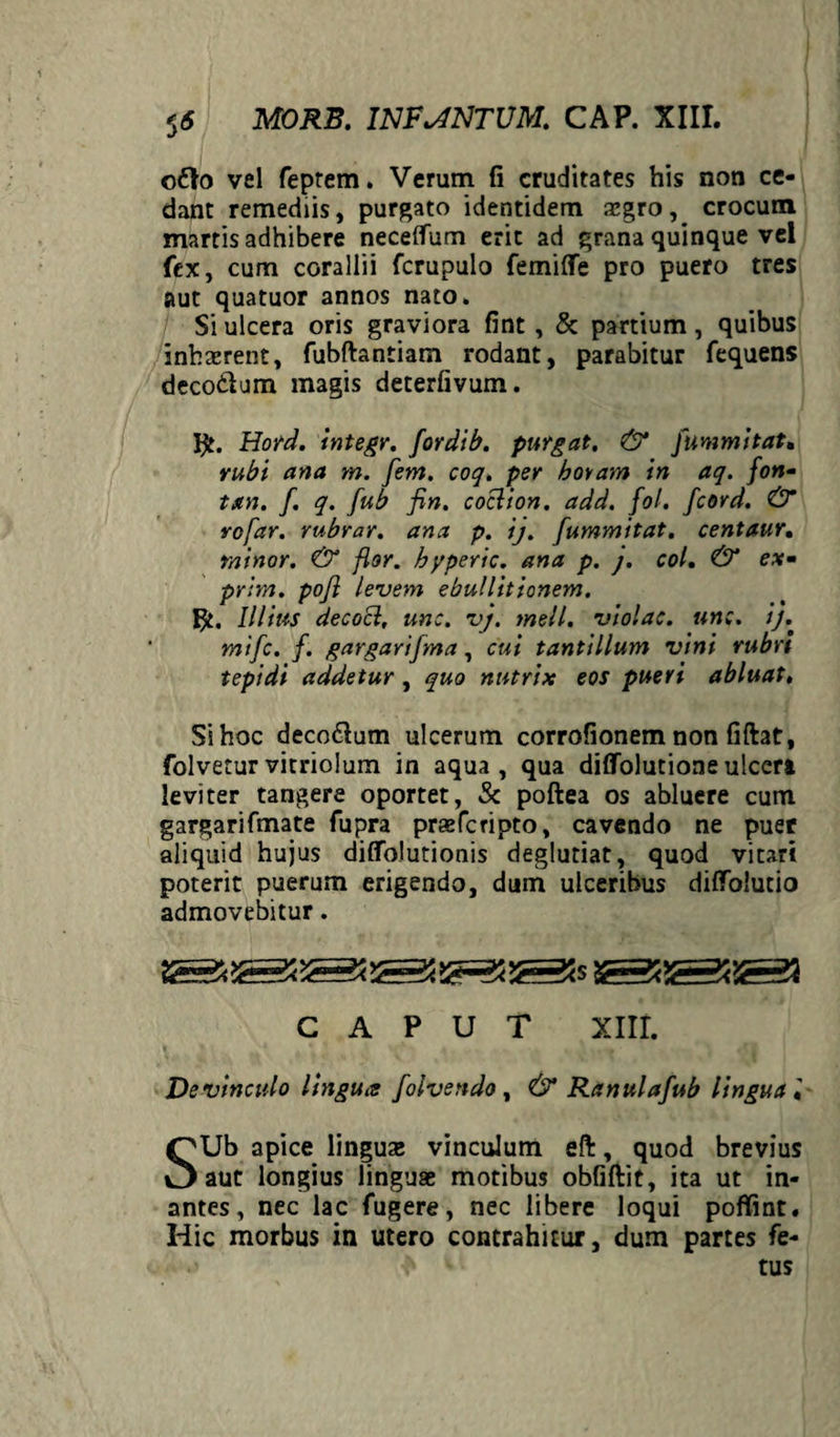 S6 ofto vel feprem. Verum fi cruditates his non ce¬ dant remediis, purgato identidem aegro, crocum martis adhibere necelfum erit ad grana quinque vel fex, cum corallii fcrupulo femifle pro puero tres aut quatuor annos nato. Si ulcera oris graviora fint, & partium, quibus inhserent, fubftantiam rodant, parabitur fequens deco&um magis deterfivum. IHord. integr, for di b. purgat. & fummitat. rubi ana yn. [em. coq. per horam in aq. fon- tan. f. q. [ub fin. coclion. add. fol. fcord. & rofar. rubrar. ana p. ij. Jummitat. centaur. minor. & flor, byperic. ana p. j. coi. & e*- prim. poji levem ebullitionem. Illius decocl, une. vj. meli, violae, une. ij. mife. f. gargarifma, cui tantillum vini rubri tepidi addetur, quo nutrix eos pueri abluat. Si hoc deco&um ulcerum corrofionem non fiftat, folveturvitriolum in aqua, qua diffolutioneulceri leviter tangere oportet, & poftea os abluere cum gargarifmate fupra praeferipto, cavendo ne puer aliquid hujus diflblutionis deglutiat, quod vitari poterit puerum erigendo, dum ulceribus difiTolutio admovebitur. CAPUT XIII. De vinculo lingua folvendo , & Ranulafub lingua SUb apice lingua; vinculum eft, quod brevius aut longius linguae motibus obfiftit, ita ut in- antes, nec lac fugere, nec libere loqui poffint. Hic morbus in utero contrahitur, dum partes fe- j tus