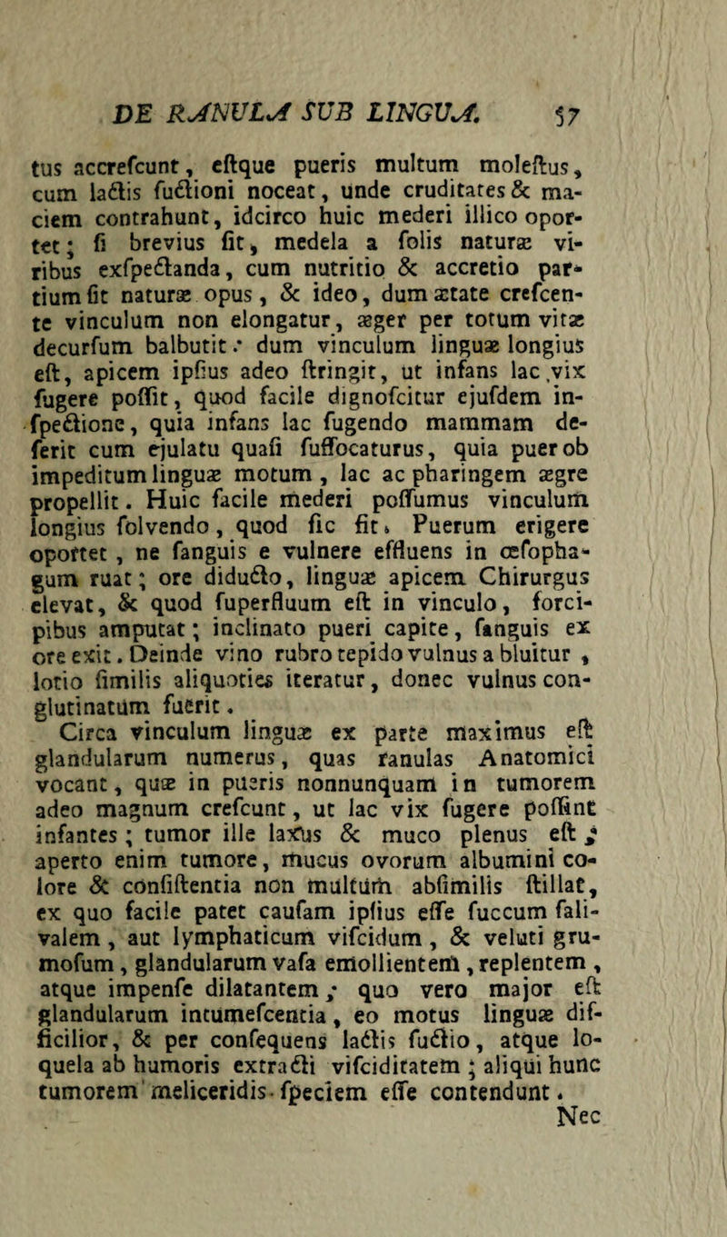 tus accrefcunt, eftque pueris multum moleftus, cum la&is fu&ioni noceat, unde cruditates & ma¬ ciem contrahunt, idcirco huic mederi illico opor¬ tet ; fi brevius fit i medela a folis natura vi¬ ribus exfpe&anda, cum nutritio & accretio par¬ tium fit natura opus, & ideo, dum aetate crefeen- te vinculum non elongatur, aeger per totum vita; decurfum balbutit .* dum vinculum linguae longius eft, apicem ipfius adeo ftringit, ut infans lac,vix fugere poflit, quod facile dignofeitur ejufdem in- fpe&ione, quia infans lac fugendo mammam de- ferit cum ejulatu quali fuffocaturus, quia puerob impeditum linguae motum, lac ac pharingem aegre propellit. Huic facile mederi polfumus vinculum longius folvendo, quod fic fit» Puerum erigere oportet , ne fanguis e vulnere effluens in cefopha- gum ruat; ore didufto, lingua apicem Chirurgus elevat, & quod fuperfluum eft in vinculo, forci¬ pibus amputat; inclinato pueri capite, fanguis ex ore exit. Deinde vino rubro tepido vulnus a bluitur , lotio fimilis aliquoties iteratur, donec vulnus con¬ glutinatum fuerit. Circa vinculum linguas ex parte maximus eft glandularum numerus, quas ranulas Anatomici vocant, qua in pueris nonnunquam in tumorem adeo magnum crefcunt, ut lac vix fugere poffinE infantes ; tumor ille laxus & muco plenus eft / aperto enim tumore, mucus ovorum albumini co¬ lore & confiftentia non multum ablimilis ftillat, ex quo facile patet caufam ipfius effe fuccum fali- valem, aut lymphaticum vifeidum, & veluti gru- mofum, glandularum vafa emollientem , replentem , atque impenfe dilatantem; quo vero major eft glandularum intumefeentia, eo motus lingua dif¬ ficilior, & per confequens ladtis fudfio, atque lo¬ quela ab humoris extra61 i vifciditatetn ‘ aliqui hunc tumorem meliceridis-fpeciem effe contendunt.