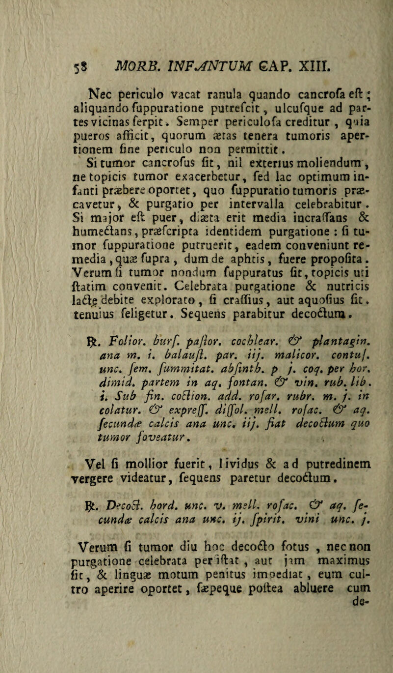 Nec periculo vacat ranula quando cancrofa efl; aliquando fuppuratione putrefcit, ulcufque ad par¬ tes vicinas ferpic. Semper periculofa creditur , quia pueros afficit, quorum aetas tenera tumoris aper¬ tionem fine periculo noa permittit. Si tumor cancrofus fit, nil exterius moliendum , netopicis tumor exacerbetur, fed lac optimum in¬ fanti praebere oportet, quo fuppuratio tumoris prae¬ cavetur* & purgatio per intervalla celebrabitur. Si major eft puer* diaeta erit media incra(Tans & humedans, praefcripta identidem purgatione : fi tu¬ mor fuppuratione putruerit, eadem conveniunt re¬ media , quae fupra , dum de aphtis, fuere propofita. Verum fi tumor nondum fuppuratus fit,topicis uti ftatim convenit. Celebrata purgatione & nutricis lad? debite explorato , fi craffius, aut aquofius fit. tenuius feligetur. Sequens parabitur decodum. Faltor. burfi pa/lor. cochlear. & plantagin. ana m. i. balaujl. par. iij. malicor. contui, unc. [em. fummitat. abfmth. p /. coq. per hor. dimid. partem in aq. fontan. & vin. rub.lib. i. Sub fin. cotlion. add. rofar. rubr. m. /. in colatur. & exprejf. diffol. meli, rofac. & aq. fecundee calcis ana unc. ii), fiat decoblum quo tumor foveatur. Vel fi mollior fuerit, lividus & ad putredinem vergere videatur, fequens paretur decodum. $t. DecoEl. bord. unc. V. meli, rofac. & aq. [e~ eundae calcis ana unc. ij. fpirit. vini unc. /. Verum fi tumor diu hoc decodo fotus , nec non purgatione celebrata per ifht , aut jam maximus fit, & lir.guas motum penitus imoediat, eum cul¬ tro aperire oportet, faepeque poitea abluere cum de-