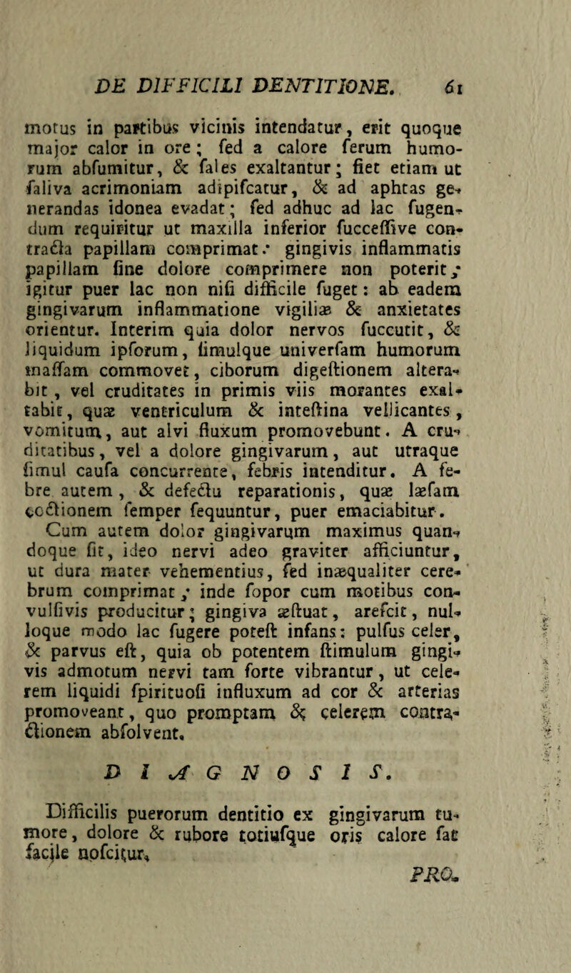 morus in partibus vicinis intendatur, erit quoque major calor in ore ; fed a calore ferum humo¬ rum abfumitur, & fales exaltantur; fiet etiam ut faliva acrimoniam adipifcatur, & ad aphtas ge* nerandas idonea evadat; fed adhuc ad lac fugen- dum requiritur ut maxilla inferior fuccefiive con¬ traria papillam comprimat.* gingivis inflammatis papillam fine dolore comprimere non poterit/ igitur puer lac non nifi difficile fuget: ab eadem gingivarum inflammatione vigiliae & anxietates orientur. Interim quia dolor nervos fuccutit, & liquidum ipforum, limulque univerfam humorum tnaffam commovet, ciborum digeftionem altera- bit , vel cruditates in primis viis morantes exal- tabit^quae ventriculum & inteftina vellicantes, vomitum, aut alvi fluxum promovebunt. A cru- ditatibus, vel a dolore gingivarum, aut utraque fimul caufa concurrente, febris intenditur. A fe¬ bre autem, & defectu reparationis, quae laefam co&ionem femper fequuntur, puer emaciabitur . Cum autem dolor gingivarum maximus quan- doque fit, ideo nervi adeo graviter afficiuntur, ut dura mater- vehementius, fed inaequaliter cere¬ brum comprimat / inde fopor cum motibus con- vulfivis producitur; gingiva seftuat, arefcit, nul¬ loque modo lac fugere poteft infans: pulfus celer, & parvus eft, quia ob potentem ftimulum gingi¬ vis admotum nervi tam forte vibrantur, ut cele¬ rem liquidi fpirituofi influxum ad cor & arterias promoveant, quo promptam celerem contra¬ ctionem ahfolvent, DIAGNOSIS. Difficilis puerorum dentitio ex gingivarum tu¬ more, dolore & rubore totiufque oris calore fae facjle nofcfiur. PRO..