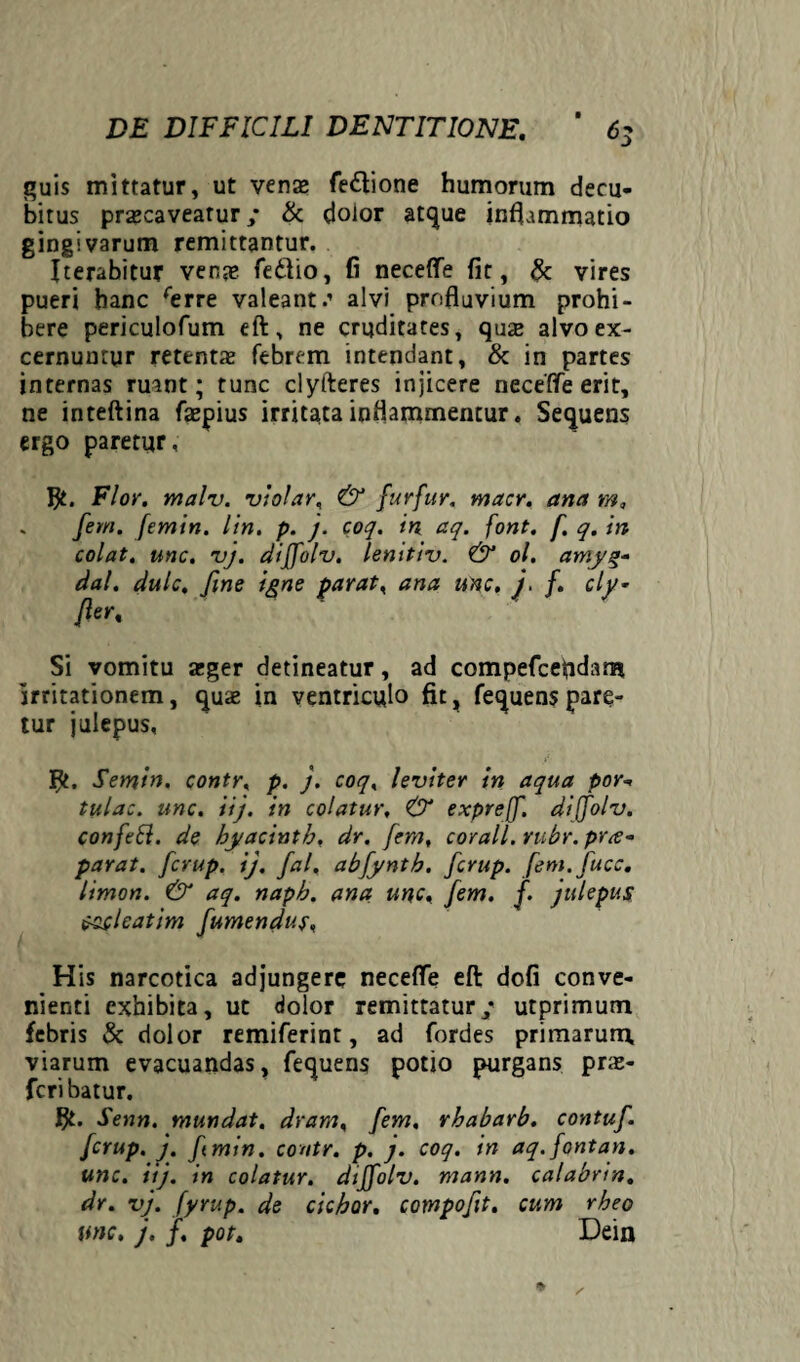 quis mittatur, ut venze fedtione humorum decu¬ bitus prazcaveatur; & dolor atque inflammatio gingivarum remittantur. Iterabitur vente fedlio, fi neceffe fit, & vires pueri hanc rerre valeant.’ alvi profluvium prohi¬ bere periculofum eft, ne cruditates, qu£ alvo ex¬ cernuntur retentte febrem intendant, & in partes internas ruant; tunc clyfteres injicere neceffe erit, ne inteftina fepius irritata inflammentur. Sequens ergo paretur , flt. Flor. malv. vi olar, & furfur, macr. ana m, ' fem‘ fmin. lin. p. j. coq. in aq. font. f. q. in colat, une. vj. diffolv. lenitiv. & ol. amyg- dal. dulc. fine igne parat, ana unc. j. f. cly- fler. Si vomitu teger detineatur, ad compefcefldann irritationem, quae in ventriculo fit, fequens pare- tur iulcpus, ’ ' flt. Semin. contr, p. j. coq, leviter in aqua por°< tulac. unc. iij. in colatur, & expreff. diffolv. confett. de byacintb, dr. fem, cor ali. rubr. pr<e~ parat, fcrup. ij. fal, abfynth. fcrup. fem.fucc, limon. & aq. napb. ana unc, fem. f. julepus toclcatim fumendus, His narcotica adjungere neceffe eft dofi conve¬ nienti exhibita, ut dolor remittatur/ utprimum febris & dolor remiferint, ad fordes primarum, viarum evacuandas, fequens potio purgans prs- fcri batur. flt. Senn. mundat, dram, fem, rhabarb. contuf. fcrup. j. fmin. contr. p. j. coq. in aq. font an. unc. iij. in colatur, diffolv. mann. calabrin. dr. vj. fyrup. de ciebor. compofit. cum rheo unc. j. f. pot. Dein