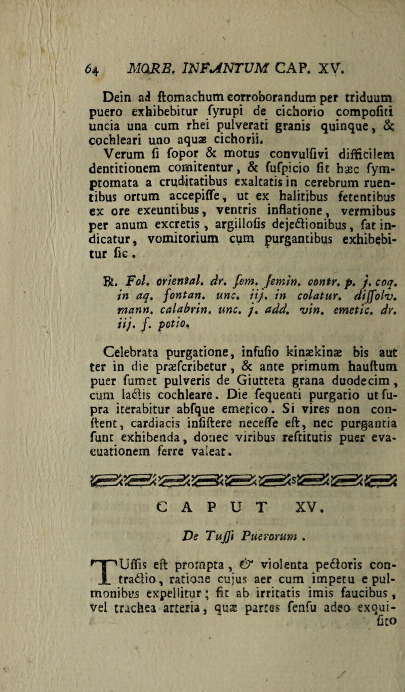 Dein ai ftomachum corroborandum per triduum puero exhibebitur fyrupi de cichorio compofiti uncia una cum rhei pulverati granis quinque, & cochleari uno aquae cichorii. Verum fi fopor & motus convulfivi difficilem dentitionem comitentur, & fufpicio fit haec fym- ptomata a cruditatibus exaltatis in cerebrum ruen¬ tibus ortum accepiffe, ut ex halitibus fetentibus ex ore exeuntibus, ventris inflatione, vermibus per anum excretis, argillofis dejedionibus, fat in¬ dicatur, vomitorium cum purgantibus exhibebi¬ tur fie. R. Fol. oriental. dr. fem. Jentin. contr. p. j. coq. in aq. fontan. unc, iij. in colatur, dijjolv. rnann. calabrin. unc. j. add. vin. emetic. dr. iij. f. potio. Celebrata purgatione, infufio kinaskinae bis aut ter in die praefcribetur, & ante primum hauftutn puer fumet pulveris de Giutteta grana duodecim, cum ladis cochleare. Die fequenti purgatio ut fu- pra iterabitur abfque emetico. Si vires non con¬ flent, cardiacis infiftere neceffe eft, nec purgantia funt exhibenda, donec viribus reftitutis puer eva¬ cuationem ferre valeat. CAPUT XV. De TuJJi Puerorum . TUffis eft prompta , & violenta pedoris con- tradio, ratione cujus aer cum impetu e pul¬ monibus expellitur; fit ab irritatis imis faucibus, vel trachea arteria, quse partes fenfu adeo exqui- fito