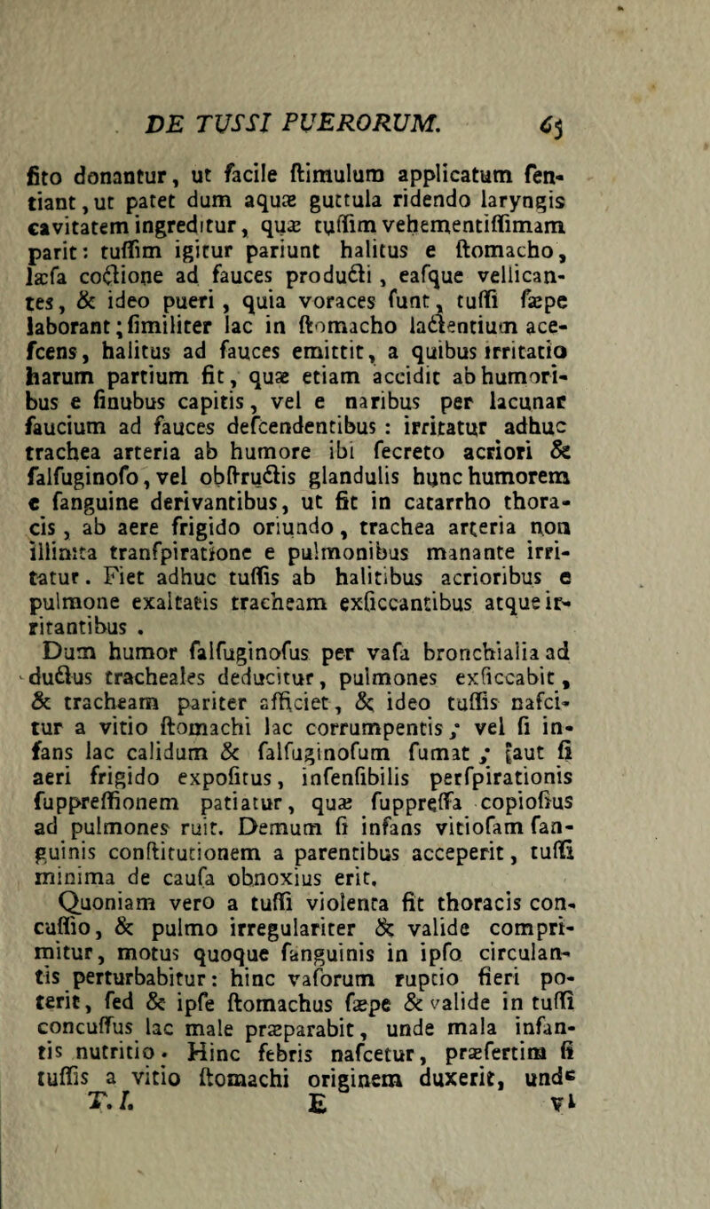 fito donantur, ut facile ftimulum applicatum fen- tiant,ut patet dum aquae guttula ridendo laryngis cavitatem ingreditur, quae tufiim vehementiffimam parit: tuffim igitur pariunt halitus e ftomacho, iaefa coftione ad fauces produ&i, eafque vellican¬ tes, & ideo pueri , quia voraces funt, tufTi faepe laborant ;fimiliter lac in ftomacho ladtentiucn ace- fcens, halitus ad fauces emittit, a quibus irritatio harum partium fit, quae etiam accidit ab humori¬ bus e finubus capitis, vel e naribus per lacunar faucium ad fauces defcendentibus : irritatur adhuc trachea arteria ab humore ibi fecreto acriori & falfuginofo, vel obftru&is glandulis hunc humorem e fanguine derivantibus, ut fit in catarrho thora¬ cis , ab aere frigido oriundo, trachea arteria non illiaita tranfpiratione e pulmonibus manante irri¬ tatur . Fiet adhuc tuffis ab halitibus acrioribus e pulmone exaltatis tracheam exficcantibus atque ir¬ ritantibus . Dum humor falfuginofus per vafa bronchialia ad - du&us tracheales deducitur, pulmones exficcabic, & tracheam pariter afficiet, & ideo tuffis nafci- tur a vitio ftomachi lac corrumpentis; vel fi in¬ fans lac calidum & falfuginofum fumat ; £aut fi aeri frigido expolitus, infenfibilis perfpirationis fuppreffionem patiatur, qua? fupprefFa copiofius ad pulmones ruit. Demum fi infans vitiofam fan- guinis conflitutionem a parentibus acceperit, tufli minima de caufa obnoxius erit. Quoniam vero a tuffi violenca fit thoracis con- cuflio, & pulmo irregulariter & valide compri¬ mitur, motus quoque fanguinis in ipfo circulan¬ tis perturbabitur: hinc vaforutn ruptio fieri po¬ terit, fed & ipfe ftomachus faepe & valide in tuffi concuffus lac male praeparabit, unde mala infan¬ tis nutritio . Hinc febris nafcetur, prajfertim (i tuffis a vitio ftomachi originem duxerit, und*