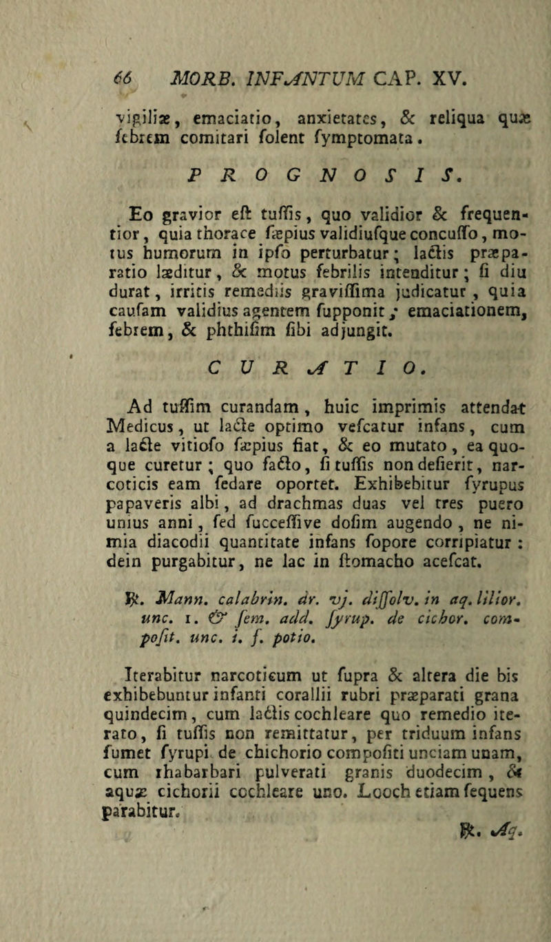 vigilia», emaciatio, anxietates, & reliqua quae febrem comitari folent fymptomata. PROGNOSIS. Eo gravior eft tuffis, quo validior & frequen- tior, quia thorace fiepius validiufque concufTo, mo¬ tus humorurn in ipfo perturbatur; ladlis praepa¬ ratio laeditur, & motus febrilis intenditur; fi diu durat, irritis remediis graviffima judicatur, quia caufam validius agentem fupponit / eraaciationem, febrem, & phthifim fibi adjungit. CURATIO. Ad tuffim curandam, huic imprimis attendat Medicus, ut ladle optimo vefcatur infans, cum a la£le vitiofo fatpius fiat, & eo mutato, ea quo¬ que curetur; quo fadlo, fi tuffis nondefierit, nar¬ coticis eam fedare oportet. Exhibebitur fyrupus papaveris albi, ad drachmas duas vel tres puero unius anni, fed fucceffive dofim augendo , ne ni¬ mia diacodii quantitate infans fopore corripiatur : dein purgabitur, ne lac in ftomacho acefcat. $. Mann. calabrin. tir. vj. dijjolv. in aq. lilior. i. & Jem. acld. fyrup. de cichor. com- . unc. i. f. potio. Iterabitur narcoticum ut fupra & altera die bis exhibebuntur infanti corallii rubri prazparati grana quindecim, cum ladiiscochleare quo remedio ite¬ rato, fi tuffis non remittatur, per triduum infans fumet fyrupi de chichorio compofiti unciam unam, cum ihabarbari pulverati granis duodecim , &t aqu# cichorii cochleare uno. Looch etiam fequens parabitur. unc. pofit $t. %Aq.