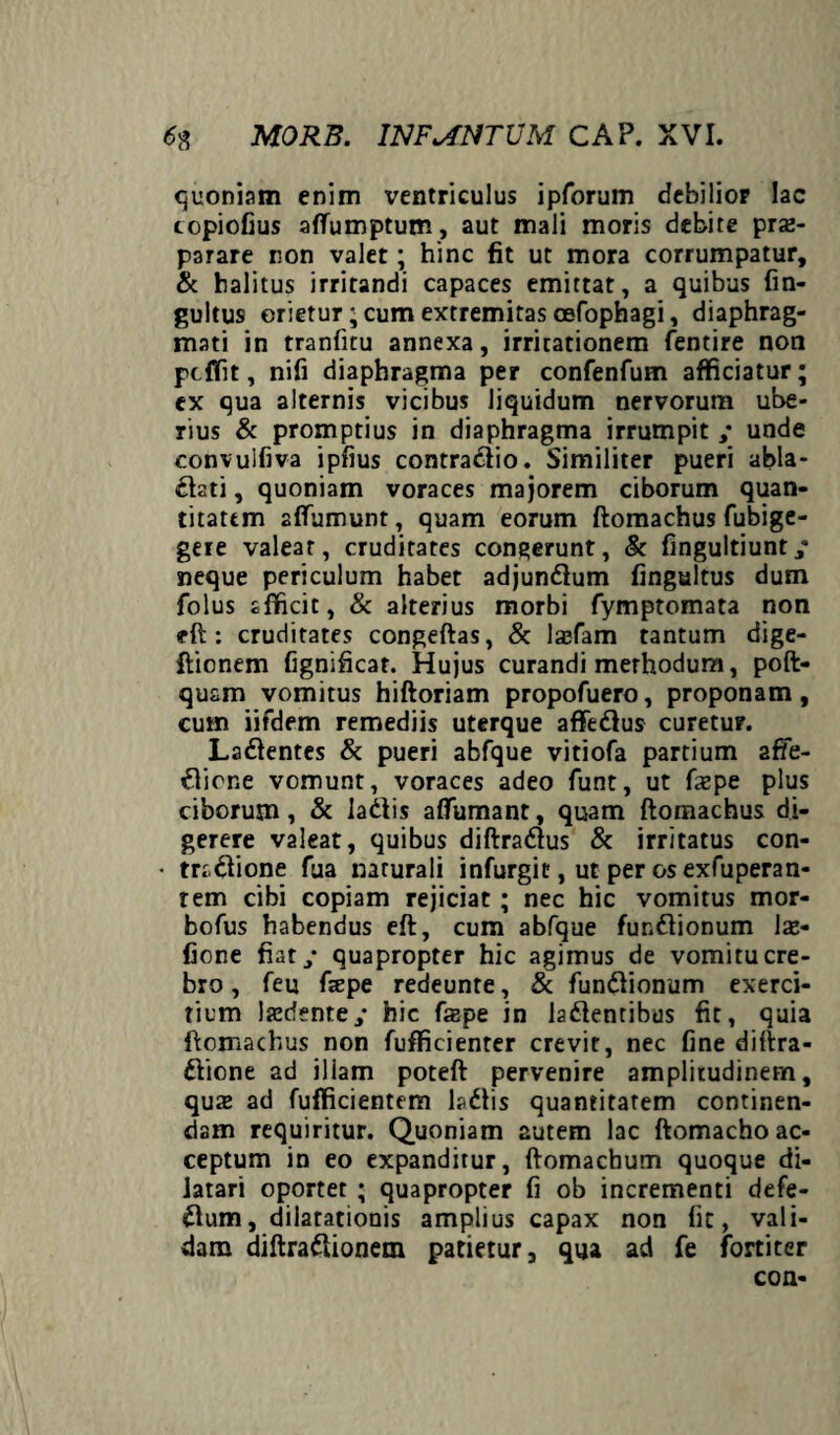 quoniam enim ventriculus ipforum debilior lac copiofius affumptum, aut mali moris debite prae¬ parare non valet; hinc fit ut mora corrumpatur, & halitus irritandi capaces emittat, a quibus fin- gultus orietur; cum extremitas cefophagi, diaphrag¬ mati in tranfitu annexa, irritationem fentire non pdTit, nifi diaphragma per confenfum afficiatur; ex qua alternis vicibus liquidum nervorum ube¬ rius & promptius in diaphragma irrumpit ; unde convuifiva ipfius contraCtio. Similiter pueri abla¬ ctati , quoniam voraces majorem ciborum quan¬ titatem affumunt, quam eorum ftomachus fubige- gere valear, cruditates congerunt, & fingultiunt/ neque periculum habet adjunClum fingultus dum folus afficit, & alterius morbi fymptomata non <rft : cruditates congeftas, & lasfam tantum dige- ftionem fignificat. Hujus curandi merhodum, poft- qusm vomitus hiftoriam propofuero, proponam, cum iifdem remediis uterque affeCtus curetur. LaCtentes & pueri abfque vitiofa partium affe¬ ctione vomunt, voraces adeo funt, ut fxpe plus ciborum, & laCtis affumant, quam ftomachus di¬ gerere valeat, quibus diftraCtus & irritatus con- • traCtione fua naturali infurgic, ut per os exfuperan- tem cibi copiam rejiciat; nec hic vomitus mor- bofus habendus eft, cum abfque funCtionum \x- fione fiaty quapropter hic agimus de vomitu cre¬ bro , feu f«epe redeunte, & funCtionum exerci¬ tium laedente y hic fepe in laCtentibus fit, quia ftomachus non fufficienter crevit, nec fine diftra- Ctione ad illam poteft pervenire amplitudinem, quae ad fufficientem laCtis quantitatem continen¬ dam requiritur. Quoniam autem lac ftomacho ac¬ ceptum in eo expanditur, ftomachum quoque di¬ latari oportet ; quapropter fi ob incrementi defe- Ctum, dilatationis amplius capax non fit, vali¬ dam diftraClionem patietur, qua ad fe fortiter con-