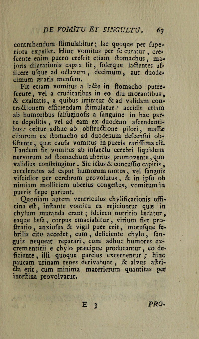 contrahendum ftimulabitur; lac quoque per fupe- riora expellet. Hinc vomitus per fe curatur, cre- jfcente enim puero crefcit etiam ftomachus, ma¬ joris dilatationis capax fit, foietque ladlentes af¬ ficere urque ad odhvum, decimum, aut duode¬ cimum astatis menfem. Fit etiam vomitus a lafte in ftomacho putre- fcente, vel a cruditatibus in eo diu morantibus, & exaltatis, a quibus irritatur & ad validam con- tra&ionem efficiendam ftimulatur.* accidit etiam ab humoribus falfuginofis a fanguine in hac par¬ te depofitis , vel ad eam ex duodeno afeendenti- bus.* oritur adhuc ab obftru&ione pilori, mattae ciborum ex ftomacho ad duodenum defcenfui ob« Fftente, quae caufa vomitus in pueris rariffimaeft. Tandem fit vomitus ab infar&u cerebri liquidum, nervorum ad ftomachum uberius promovente, quo validius conftringitur . Sic iclus& concuffio capitis, acceleratus ad caput humorum motus, vel fanguis vifeidior per cerebrum provolutus , & in ipfo ob nimiam mollitiem uberius congeftus, vomitum in pueris faepe pariunt. Quoniam autem ventriculus chylificationis offi¬ cina eft, inftante vomitu ea rejiciuntur quae in chylum mutanda erant; idcirco nutritio laedatur, eaque laefa, corpus emaciabitur, virium fiet pro- ftratio, anxiofus & vigil puer erit, motufque fe¬ brilis cito accedet, cum, deficiente chylo, fan¬ guis nequeat reparari, cum adhuc humores ex- crementitii e chylo praecipue producantur, eo de¬ ficiente , illi quoque parcius excernentur; hinc paucam urinam renes derivabunt, & alvus aftri- fta erit, cum minima materierum quantitas per inteftina provolvatur. E 3 PRO-