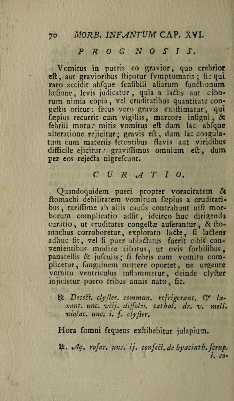 P R 0 G N 0 S I S. Vomitus in pueris eo gravior, quo crebrior eft, aut gravioribus ftipatur fymptomatis; fic qui raro accidit abfque fenfibili aliarum fun&ionum laffione, levis judicatur, quia a ladlis aut cibo¬ rum nimia copia, vel cruditatibus quantitate con- geftis oritur: fecus vero gravis exiftimatur, qui faspius recurrit cum vigiliis, marcore infigni, Sc febrili motu.* mitis vomitus eft dum lac abfque alteratione rejicitur; gravis eft, dum lac coagula¬ tum cum materiis fetentibus flavis aut viridibus difficile ejicitur.* graviffimus omnium eft, dum per eos rejedla nigrefcunt. CURATIO. Quandoquidem pueri propter voracitatem St ftomachi debilitatem vomitum fspius a cruditati¬ bus, rariffime ab aliis cautis contrahunt niti mor¬ borum complicatio adfit, idcirco huc dirigenda curatio, ut cruditates congeftae auferantur, & fto- machus corroboretur, explorato lafte, fi laciens adhuc fit, vel fi puer abladbtus fuerit cibis con¬ venientibus modice cibatus, ut ovis forbilibus, panateliis & jufcuiis; fi febris cum vomitu com- plicetur, fanguinem mittere oportet, ne urgente vomitu ventriculus inflammetur, deinde clyfter injicietur puero tribus annis nato, fic. $£. Dccott. clyflev. commun. refrigerant. & la¬ xant. une, viij. diffolv. catbol. dr. v. meli. iviolae. unc. i. f. clyjler. Hora fomni fequens exhibebitur julapium. %/Tq. rofar, unc. i/, confett. de byacintb. ferup. i. co-