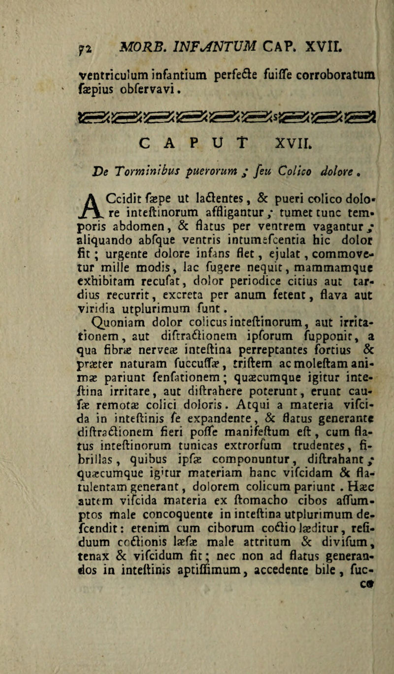 ventriculum infantium perfede fuiffe corroboratum faspius obfervavi. CAPUT XVII* Ve Torminibus puerorum ‘ feu Colico dolore. ACcidit faspe ut ladentes, & pueri colico dolo¬ re inteftinorum affligantur / tumet tunc tem¬ poris abdomen, & flatus per ventrem vagantur,* aliquando abfque ventris intumsfcentia hic dolor fit; urgente dolore infans flet, ejulat, commove¬ tur mille modis, lac fugere nequit, mammamque exhibitam recufat, dolor periodice citius aut tar¬ dius recurrit, excreta per anum fetent, flava aut viridia utplurimum funt. Quoniam dolor coiicus inteftinorum, aut irrita¬ tionem, aut diftra6lionem ipforum fupponir, a qua fibras nerveas inteftina perreptantes fortius & praster naturam fuccuffas, triftem ac moleftam ani¬ mas pariunt fenfationem; quacumque igitur inte¬ ftina irritare, aut diftrahere poterunt, erunt cau- fx remotas colici doloris. Atqui a materia vifci- da in inteftinis fe expandente, & flatus generante diftradionem fieri poffe manifeftum eft, cum fla¬ tus inteftinorum tunicas extrorfum trudentes, fi¬ brillas, quibus ipfas componuntur, diftrahant ,* quascumque ig'tur materiam hanc vifcidam & fla- tulentam generant, dolorem colicum pariunt . Hasc autem vifcida materia ex ftomacho cibos affum- ptos male concoquente in inteftina utplurimum de- fcendit: etenim cum ciborum codio laeditur, refi- duum codionis lasfas male attritum & divifum, tenax & vifcidum fit; nec non ad flatus generan¬ dos in inteftinis aptiffimum, accedente bile, fuc-