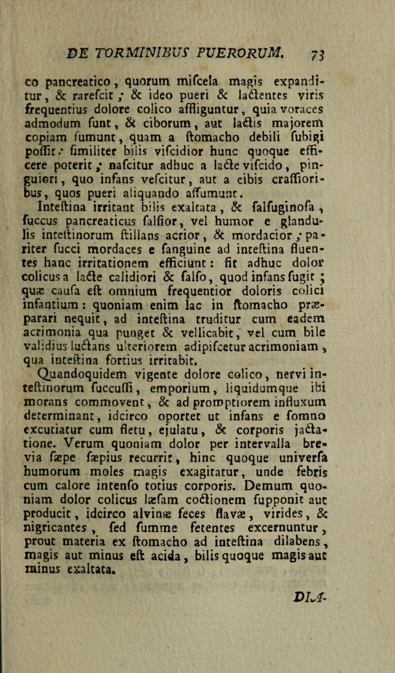 co pancreatico, quorum mifcela magis expandi¬ tur , & rarefcit ; & ideo pueri & la&entes viris frequentius dolore colico affliguntur, quia voraces admodum funt, & ciborum, aut la&is majorem copiam fumunt, quam a ftomacho debili fubigi poflit.* fimiliter bilis vifcidior hunc quoque effi¬ cere poterit ,* nafcitur adhuc a ladle vifcido, pin¬ guiori , quo infans vefcitur, aut a cibis crafliori- bus, quos pueri aliquando affumunt. Inteftina irritant bilis exaltata, & falfuginofa , fuccus pancreaticus falfior, vel humor e glandu¬ lis inteft inorum ftilians acrior, & mordacior / pa¬ riter fucci mordaces e fanguine ad inteftina fluen¬ tes hanc irritationem efficiunt: fit adhuc dolor colicus a ladle calidiori & falfo, quod infans fugit ; quas caufa eft omnium frequentior doloris colici infantium: quoniam enim lac in ftomacho prae¬ parari nequit, ad inteftina truditur cum eadem acrimonia qua punget & vellicabit, vel cum bile validius ludlans ulteriorem adipifcetur acrimoniam , qua inteftina fortius irritabit. Quandoquidem vigente dolore Colico, nervi in- teftinorum fuccufli, emporium, liquidumque ibi morans commovent, & ad promptiorem influxum determinant, idcirco oportet ut infans e fomno excutiatur cum fletu, ejulatu, & corporis ja&a- tione. Verum quoniam dolor per intervalla bre¬ via faepe fzepius recurrit, hinc quoque univerfa humorum moles magis exagitatur, unde febris cum calore intenfo totius corporis. Demum quo¬ niam dolor colicus lasfam codlionem fupponit auc producit, idcirco alvinae feces flavae, virides, & nigricantes , fed fumme fetentes excernuntur, prout materia ex ftomacho ad inteftina dilabens, magis aut minus eft acida, bilis quoque magis auc minus exaltata. DLI-